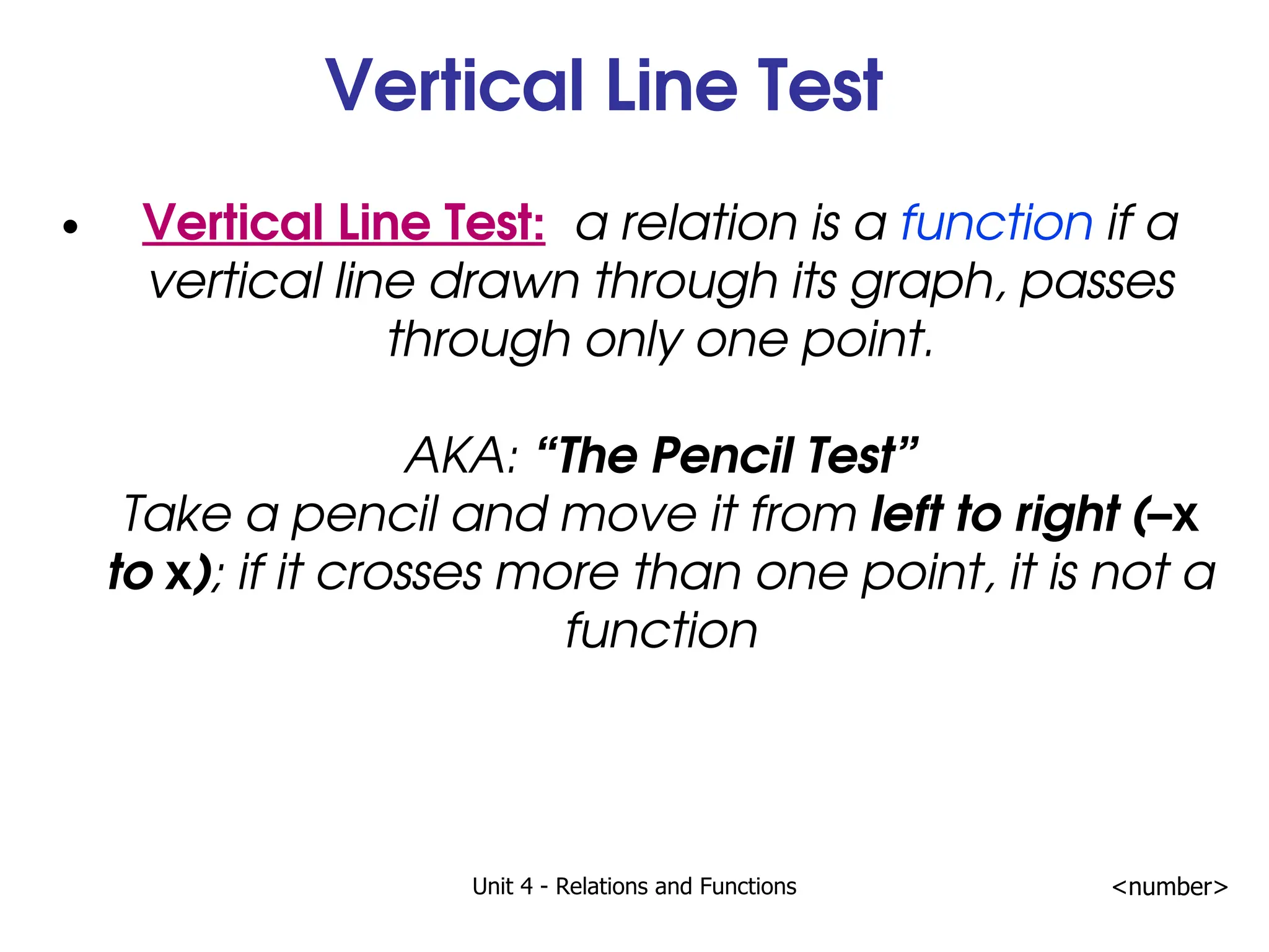 Unit 4 - Relations and Functions <number>
Vertical Line Test
Vertical Line Test: a relation is a function if a
vertical line drawn through its graph, passes
through only one point.
AKA: “The Pencil Test”
Take a pencil and move it from left to right (–x
to x); if it crosses more than one point, it is not a
function
 