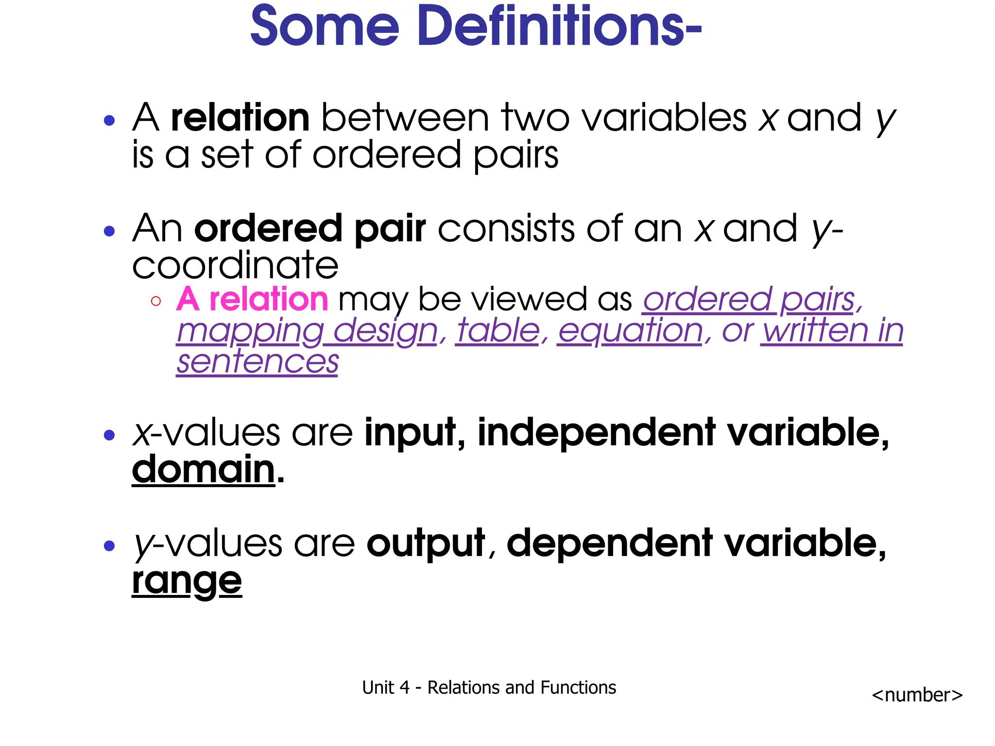 Unit 4 - Relations and Functions <number>
Some Definitions-
A relation between two variables x and y
is a set of ordered pairs
An ordered pair consists of an x and y-
coordinate
A relation may be viewed as ordered pairs,
mapping design, table, equation, or written in
sentences
x-values are input, independent variable,
domain.
y-values are output, dependent variable,
range
 