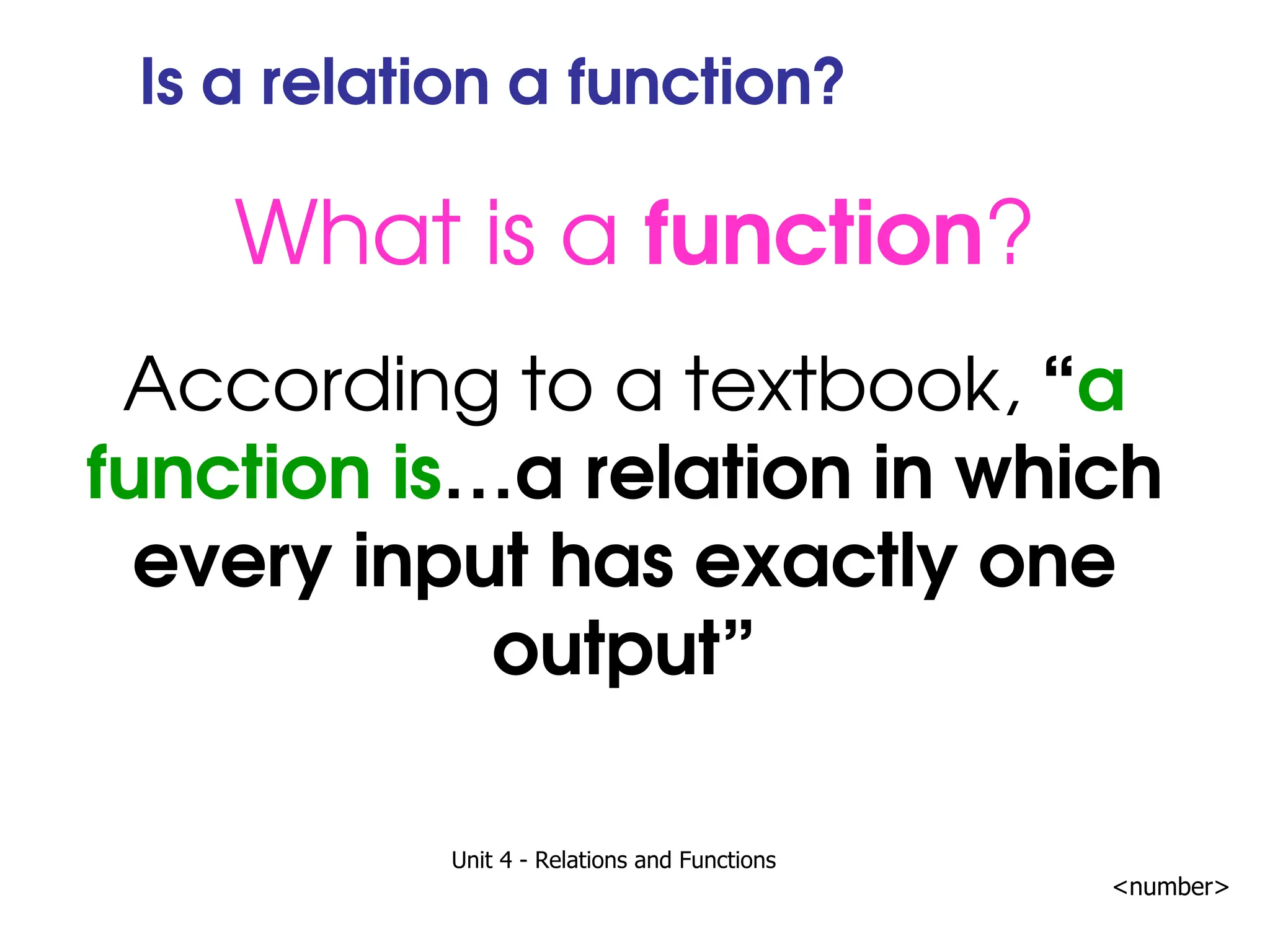 Unit 4 - Relations and Functions
<number>
Is a relation a function?
What is a function?
According to a textbook, “a
function is…a relation in which
every input has exactly one
output”
 