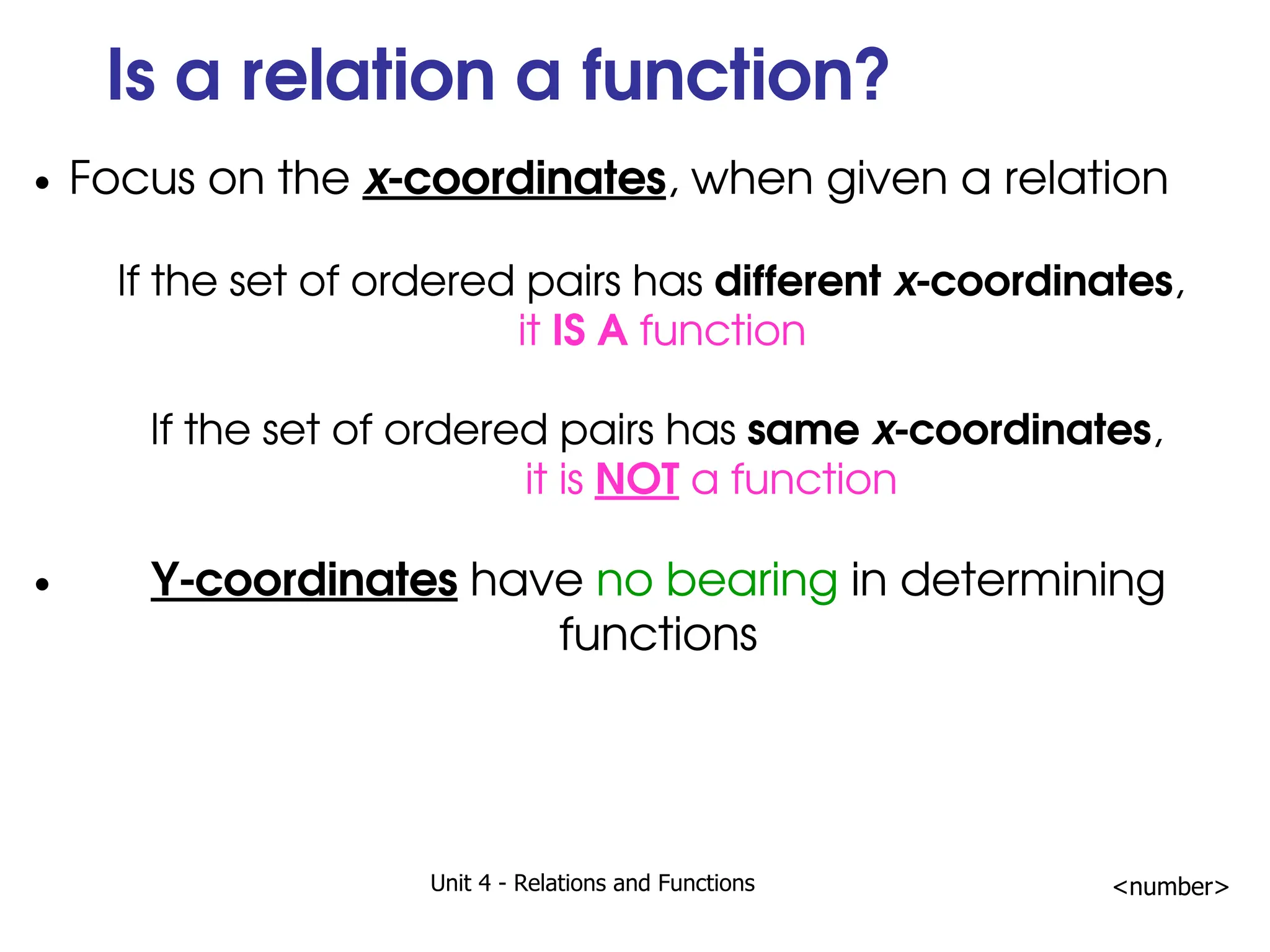 Unit 4 - Relations and Functions <number>
Is a relation a function?
Focus on the x-coordinates, when given a relation
If the set of ordered pairs has different x-coordinates,
it IS A function
If the set of ordered pairs has same x-coordinates,
it is NOT a function
Y-coordinates have no bearing in determining
functions
 