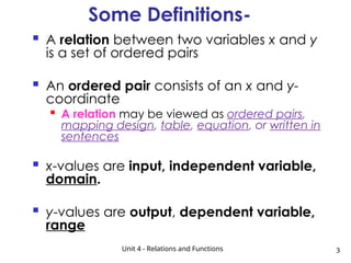 Unit 4 - Relations and Functions 3
Some Definitions-
 A relation between two variables x and y
is a set of ordered pairs
 An ordered pair consists of an x and y-
coordinate

A relation may be viewed as ordered pairs,
mapping design, table, equation, or written in
sentences
 x-values are input, independent variable,
domain.
 y-values are output, dependent variable,
range
 