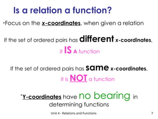 Unit 4 - Relations and Functions 7
Is a relation a function?
•Focus on the x-coordinates, when given a relation
If the set of ordered pairs has different x-coordinates,
it IS A function
If the set of ordered pairs has same x-coordinates,
it is NOT a function
•
Y-coordinates have no bearing in
determining functions
 