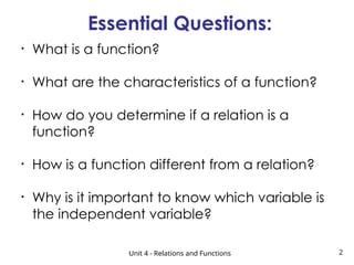 Essential Questions:
Unit 4 - Relations and Functions 2
• What is a function?
• What are the characteristics of a function?
• How do you determine if a relation is a
function?
• How is a function different from a relation?
• Why is it important to know which variable is
the independent variable?
 
