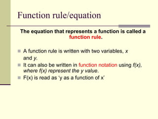 Function rule/equation
The equation that represents a function is called a
function rule.
 A function rule is written with two variables, x
and y.
 It can also be written in function notation using f(x),
where f(x) represent the y value.
 F(x) is read as ‘y as a function of x’
 