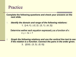 Practice
Complete the following questions and check your answers on the
next slide.
1. Identify the domain and range of the following relations:
1. {(-4,-1) ; (-2, 2) ; (3, 1) ; (4, 2)}
2. Graph the following relations and use the vertical line test to see
if the relation is a function. Connect the pairs in the order given.
3. {(0,6) ; (3, 3) ; (0, 0)}
Determine wether each equation expressed y as a function of x
2. y = 3x + 7
 
