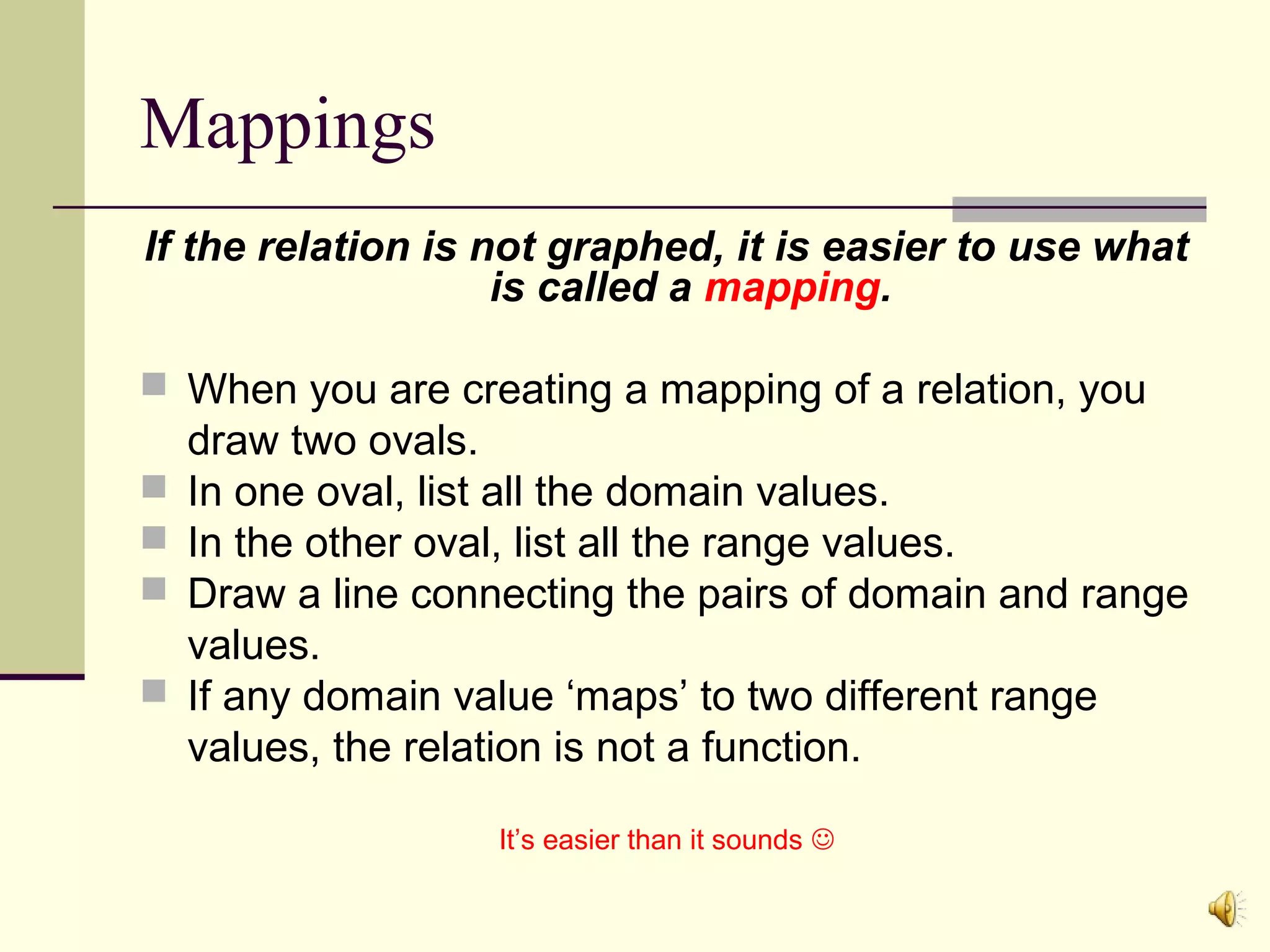 Mappings
If the relation is not graphed, it is easier to use what
is called a mapping.
 When you are creating a mapping of a relation, you





draw two ovals.
In one oval, list all the domain values.
In the other oval, list all the range values.
Draw a line connecting the pairs of domain and range
values.
If any domain value ‘maps’ to two different range
values, the relation is not a function.
It’s easier than it sounds 

 