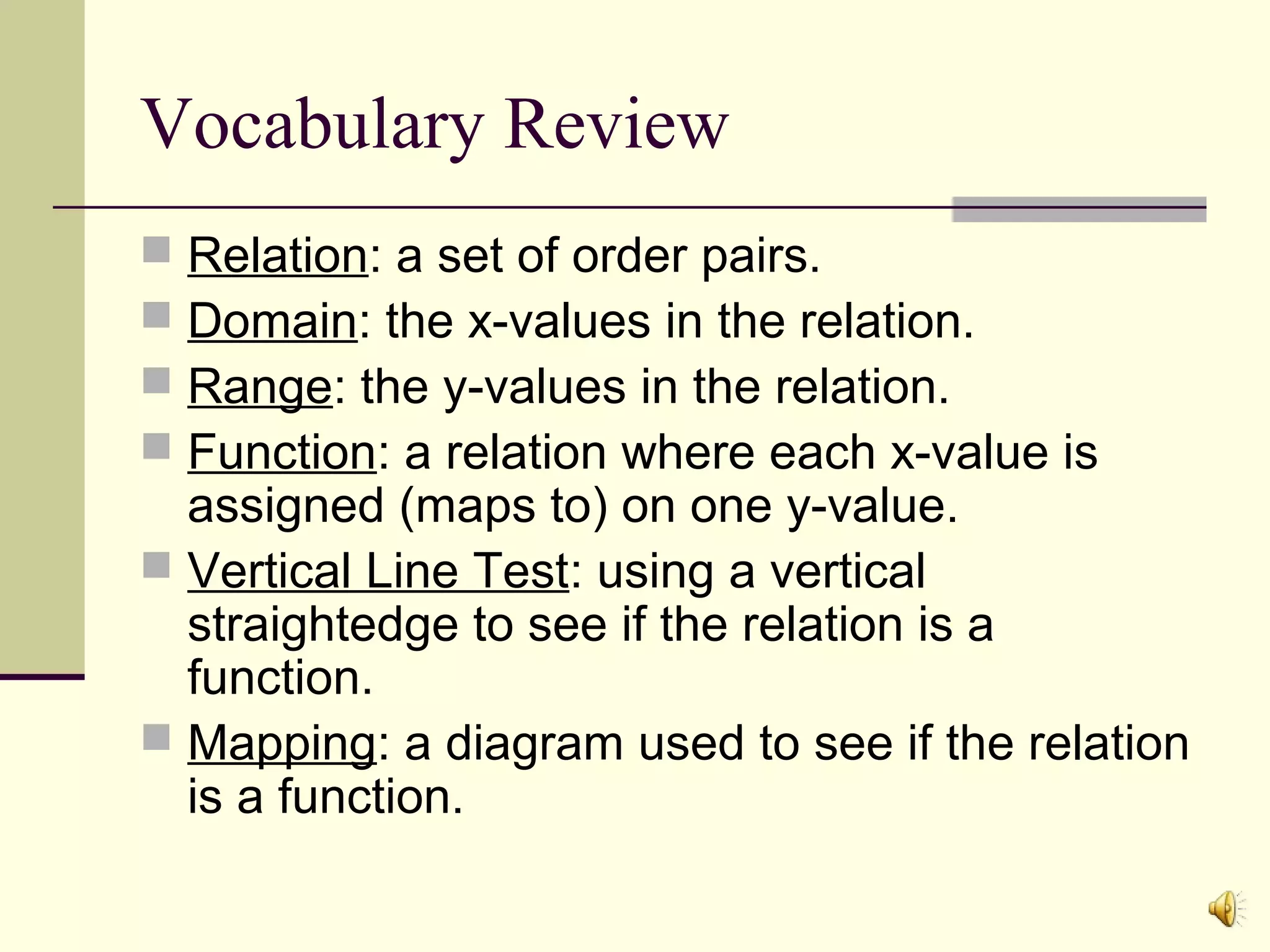 Vocabulary Review
Relation: a set of order pairs.
Domain: the x-values in the relation.
Range: the y-values in the relation.
Function: a relation where each x-value is
assigned (maps to) on one y-value.
 Vertical Line Test: using a vertical
straightedge to see if the relation is a
function.
 Mapping: a diagram used to see if the relation
is a function.





 