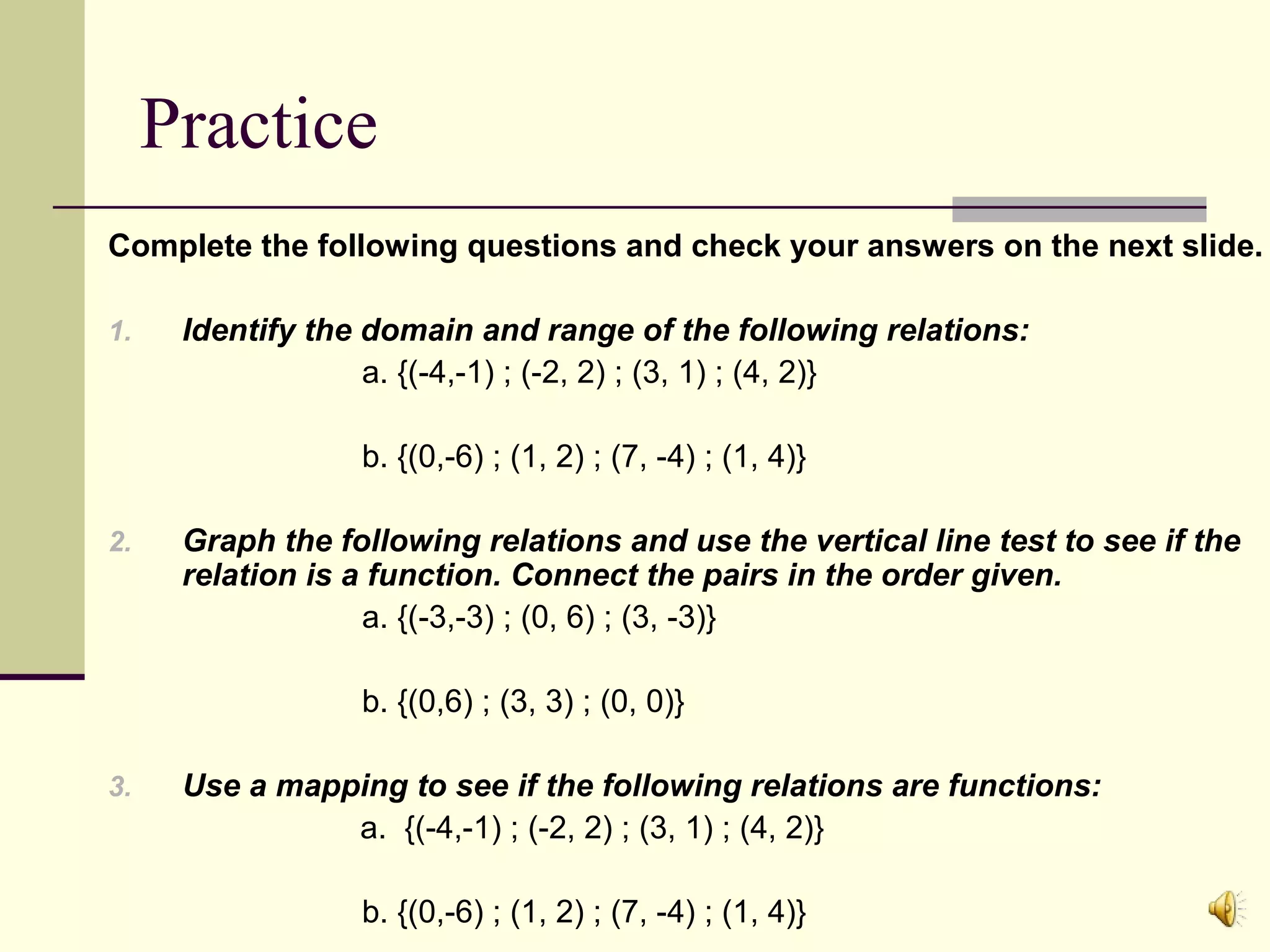 Practice
Complete the following questions and check your answers on the next slide.
1.

Identify the domain and range of the following relations:
a. {(-4,-1) ; (-2, 2) ; (3, 1) ; (4, 2)}
b. {(0,-6) ; (1, 2) ; (7, -4) ; (1, 4)}

2.

Graph the following relations and use the vertical line test to see if the
relation is a function. Connect the pairs in the order given.
a. {(-3,-3) ; (0, 6) ; (3, -3)}
b. {(0,6) ; (3, 3) ; (0, 0)}

3.

Use a mapping to see if the following relations are functions:
a. {(-4,-1) ; (-2, 2) ; (3, 1) ; (4, 2)}
b. {(0,-6) ; (1, 2) ; (7, -4) ; (1, 4)}

 