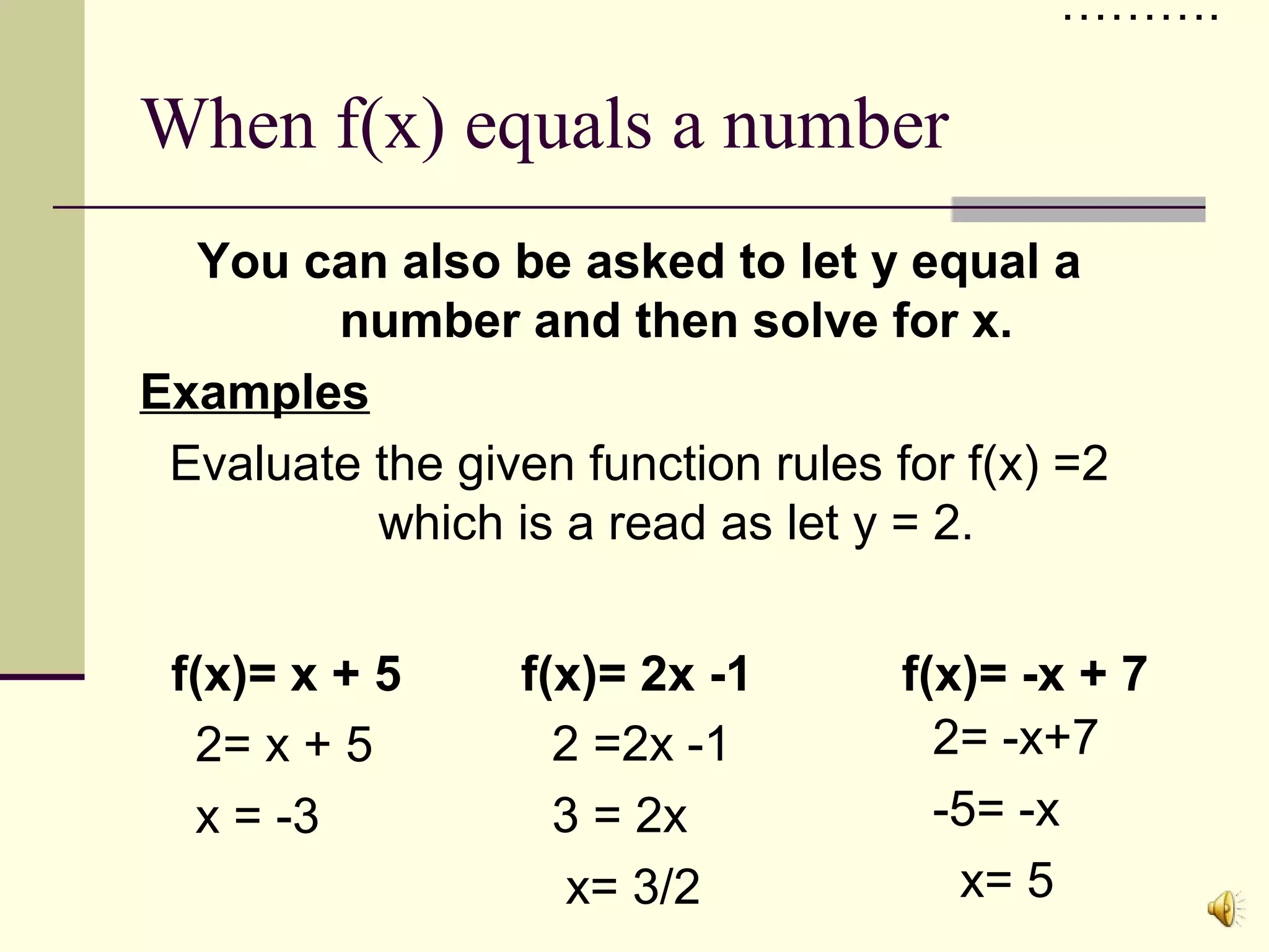 ……….

When f(x) equals a number
You can also be asked to let y equal a
number and then solve for x.
Examples
Evaluate the given function rules for f(x) =2
which is a read as let y = 2.
f(x)= x + 5
2= x + 5
x = -3

f(x)= 2x -1
2 =2x -1
3 = 2x
x= 3/2

f(x)= -x + 7
2= -x+7
-5= -x
x= 5

 