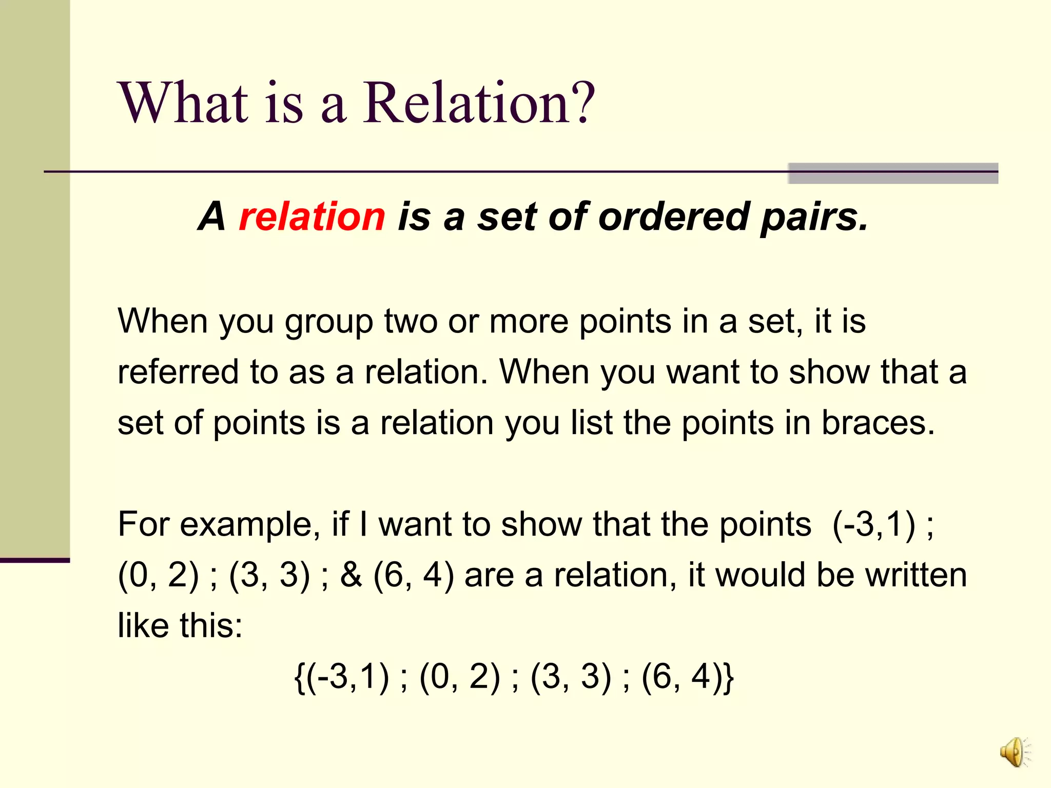 What is a Relation?
A relation is a set of ordered pairs.
When you group two or more points in a set, it is
referred to as a relation. When you want to show that a
set of points is a relation you list the points in braces.
For example, if I want to show that the points (-3,1) ;
(0, 2) ; (3, 3) ; & (6, 4) are a relation, it would be written
like this:
{(-3,1) ; (0, 2) ; (3, 3) ; (6, 4)}

 