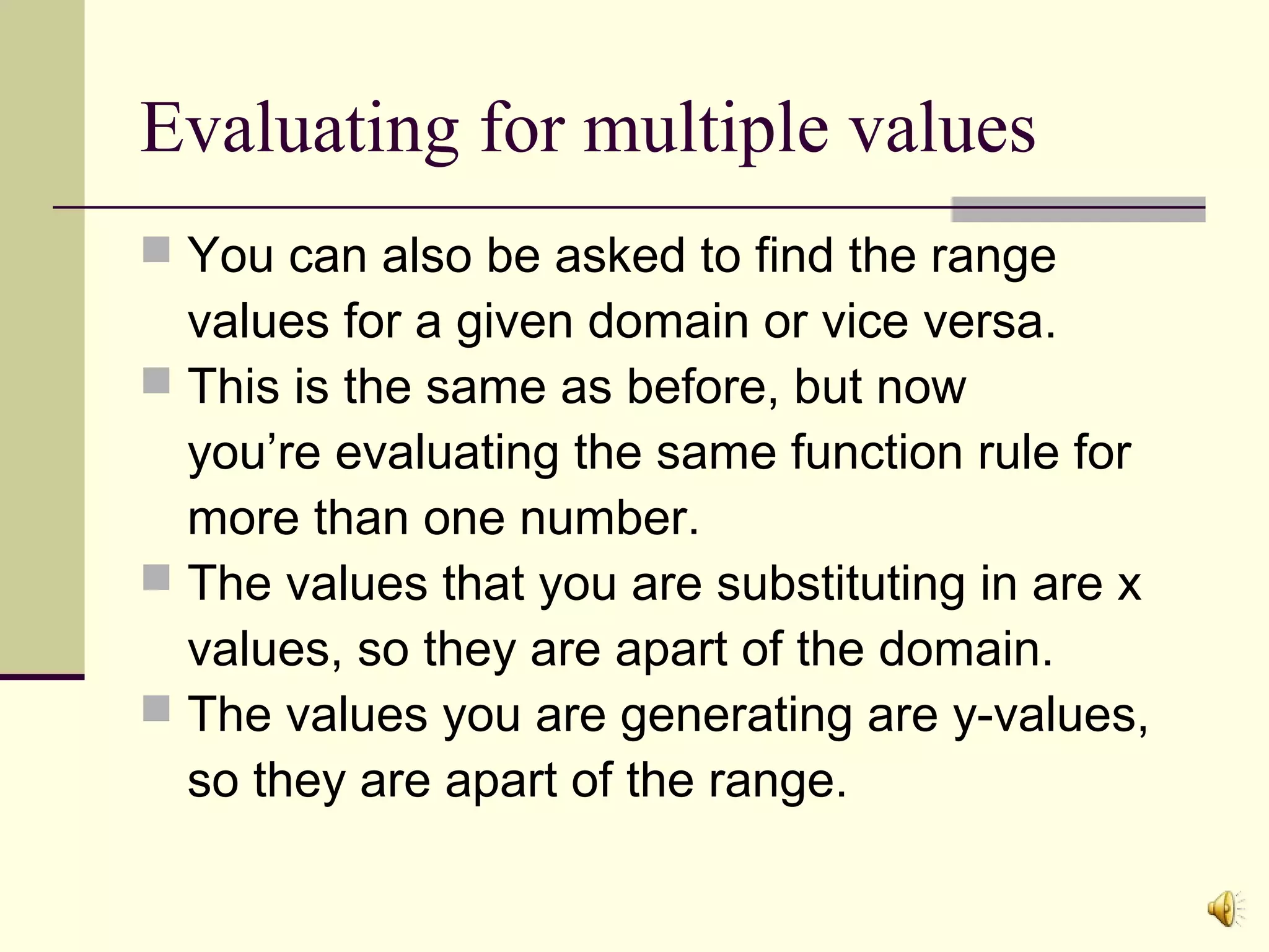 Evaluating for multiple values
 You can also be asked to find the range

values for a given domain or vice versa.
 This is the same as before, but now
you’re evaluating the same function rule for
more than one number.
 The values that you are substituting in are x
values, so they are apart of the domain.
 The values you are generating are y-values,
so they are apart of the range.

 