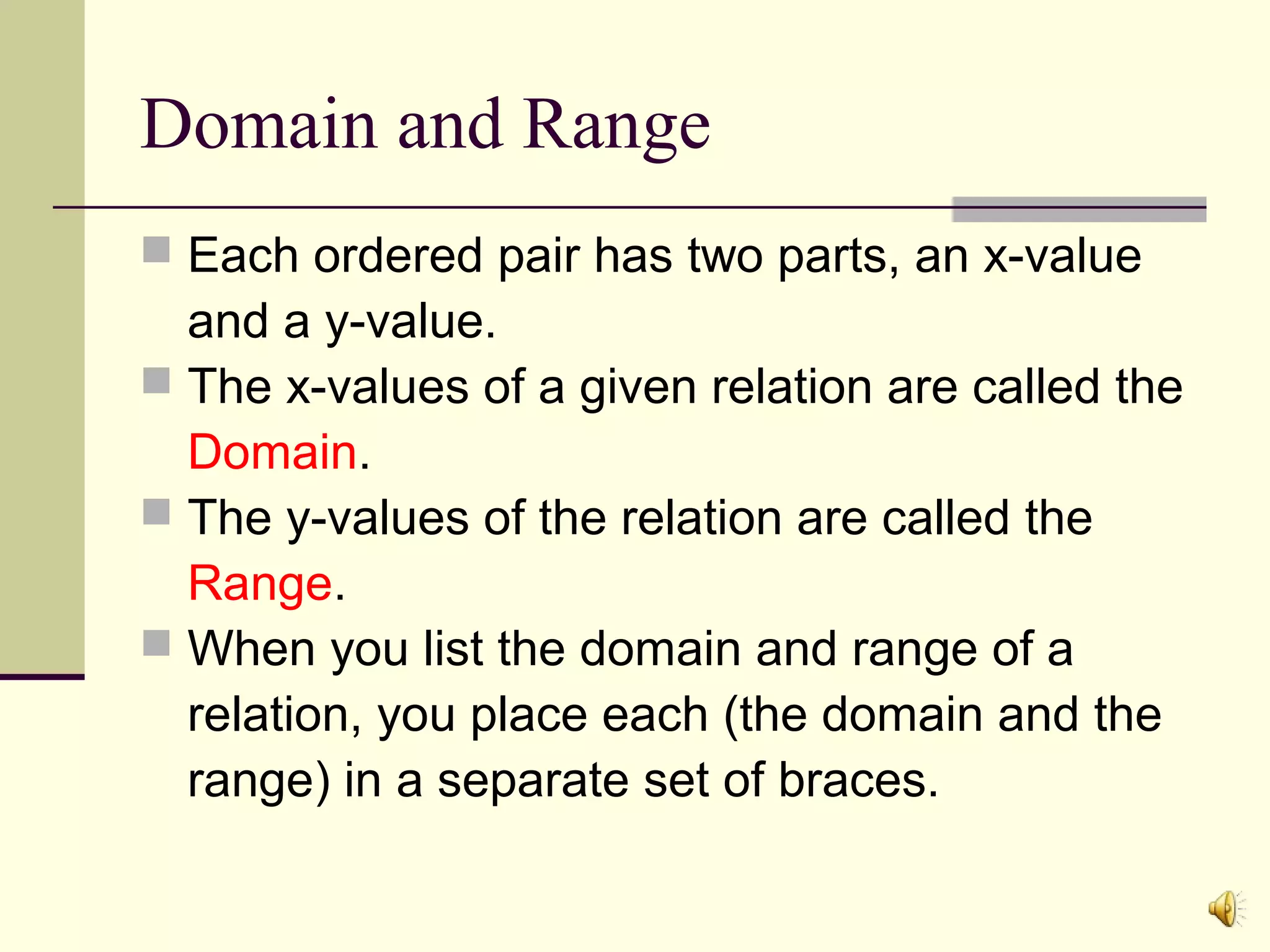 Domain and Range
 Each ordered pair has two parts, an x-value

and a y-value.
 The x-values of a given relation are called the
Domain.
 The y-values of the relation are called the
Range.
 When you list the domain and range of a
relation, you place each (the domain and the
range) in a separate set of braces.

 