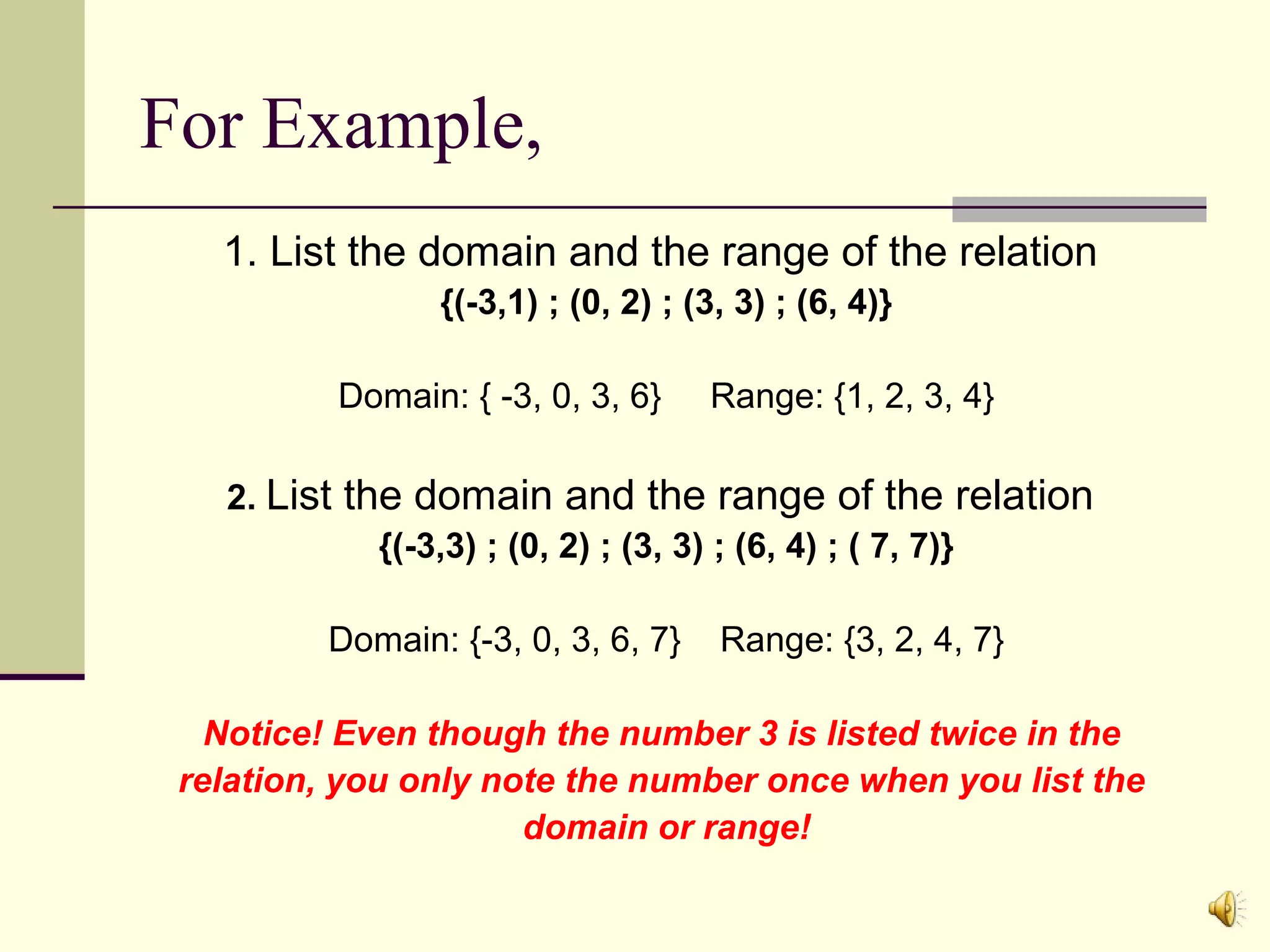For Example,
1. List the domain and the range of the relation
{(-3,1) ; (0, 2) ; (3, 3) ; (6, 4)}
Domain: { -3, 0, 3, 6}
2. List

Range: {1, 2, 3, 4}

the domain and the range of the relation
{(-3,3) ; (0, 2) ; (3, 3) ; (6, 4) ; ( 7, 7)}

Domain: {-3, 0, 3, 6, 7}

Range: {3, 2, 4, 7}

Notice! Even though the number 3 is listed twice in the
relation, you only note the number once when you list the
domain or range!

 