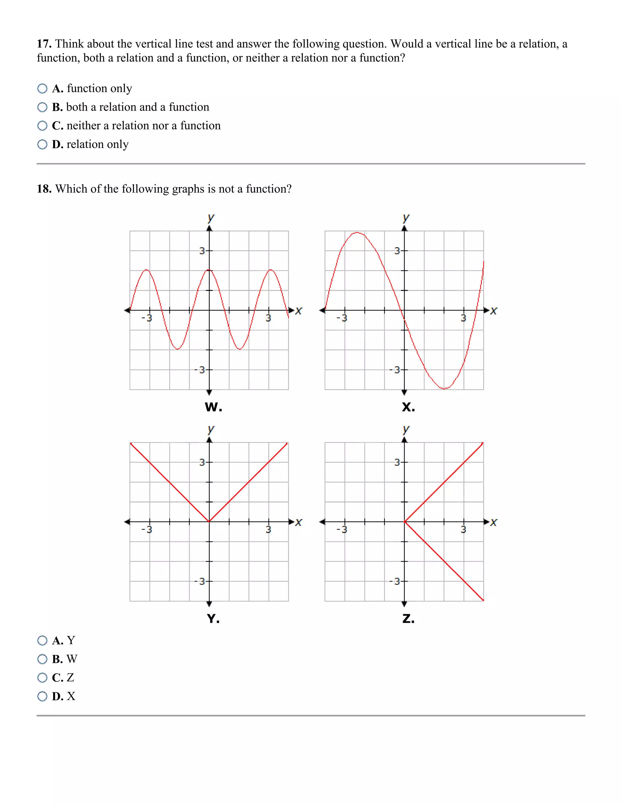 17. Think about the vertical line test and answer the following question. Would a vertical line be a relation, a
function, both a relation and a function, or neither a relation nor a function?
A. function only
B. both a relation and a function
C. neither a relation nor a function
D. relation only
18. Which of the following graphs is not a function?
W. X.
Y. Z.
A. Y
B. W
C. Z
D. X
 