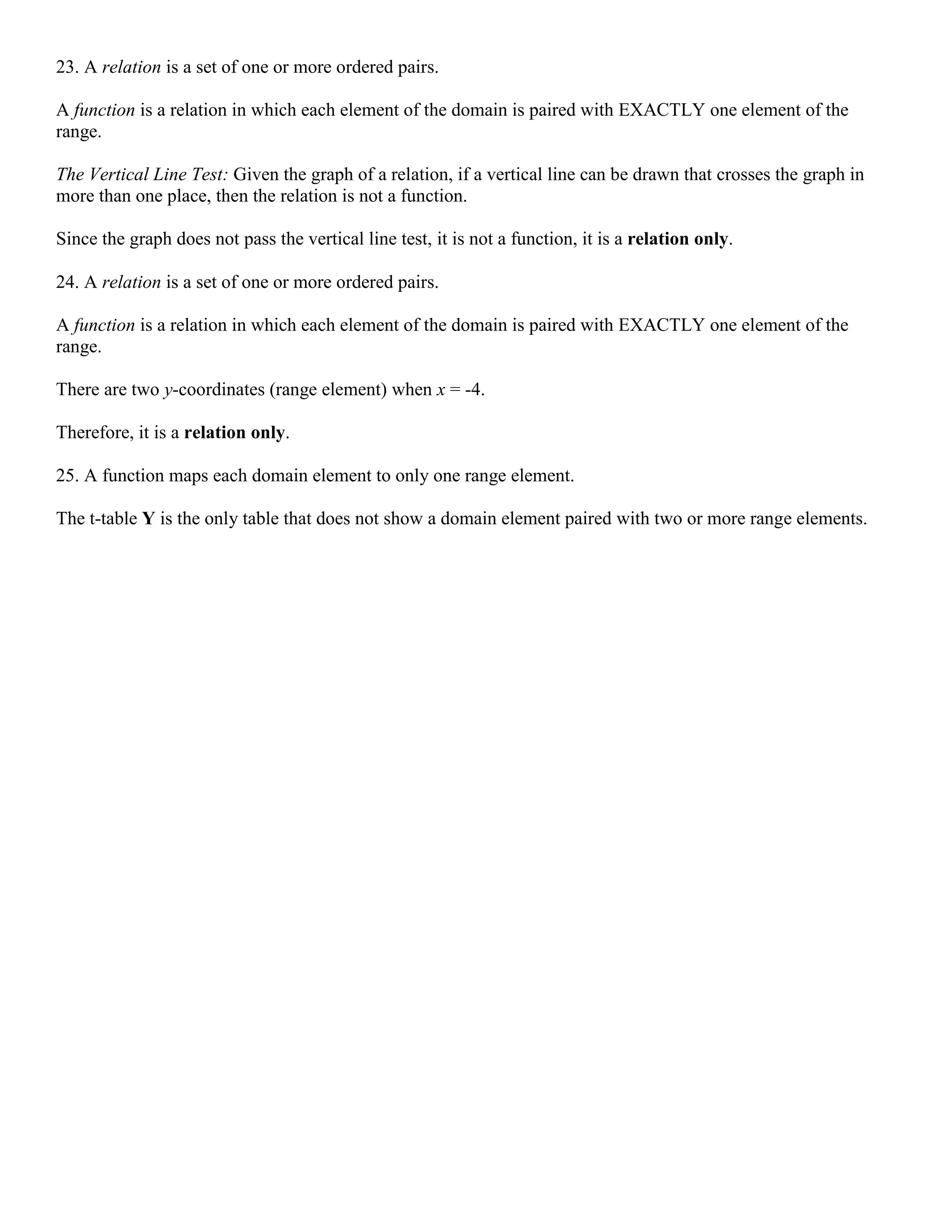 23. A relation is a set of one or more ordered pairs.
A function is a relation in which each element of the domain is paired with EXACTLY one element of the
range.
The Vertical Line Test: Given the graph of a relation, if a vertical line can be drawn that crosses the graph in
more than one place, then the relation is not a function.
Since the graph does not pass the vertical line test, it is not a function, it is a relation only.
24. A relation is a set of one or more ordered pairs.
A function is a relation in which each element of the domain is paired with EXACTLY one element of the
range.
There are two y-coordinates (range element) when x = -4.
Therefore, it is a relation only.
25. A function maps each domain element to only one range element.
The t-table Y is the only table that does not show a domain element paired with two or more range elements.
 