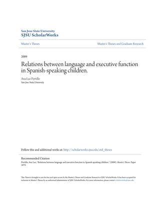 San Jose State University
SJSU ScholarWorks
Master's Theses Master's Theses and Graduate Research
2009
Relations between language and executive function
in Spanish-speaking children.
Ana Luz Portillo
San Jose State University
Follow this and additional works at: http://scholarworks.sjsu.edu/etd_theses
This Thesis is brought to you for free and open access by the Master's Theses and Graduate Research at SJSU ScholarWorks. It has been accepted for
inclusion in Master's Theses by an authorized administrator of SJSU ScholarWorks. For more information, please contact scholarworks@sjsu.edu.
Recommended Citation
Portillo, Ana Luz, "Relations between language and executive function in Spanish-speaking children." (2009). Master's Theses. Paper
3979.
 