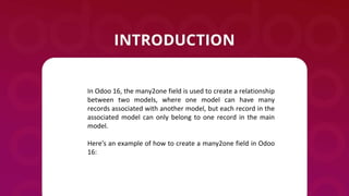 In Odoo 16, the many2one field is used to create a relationship
between two models, where one model can have many
records associated with another model, but each record in the
associated model can only belong to one record in the main
model.
Here's an example of how to create a many2one field in Odoo
16:
 