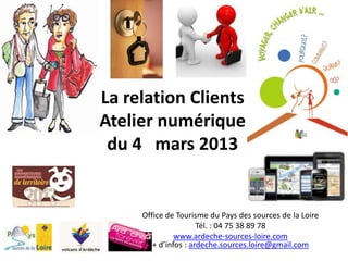 La relation Clients
Atelier numérique
 du 4 mars 2013


     Office de Tourisme du Pays des sources de la Loire
                      Tél. : 04 75 38 89 78
               www.ardeche-sources-loire.com
        + d’infos : ardeche.sources.loire@gmail.com
 