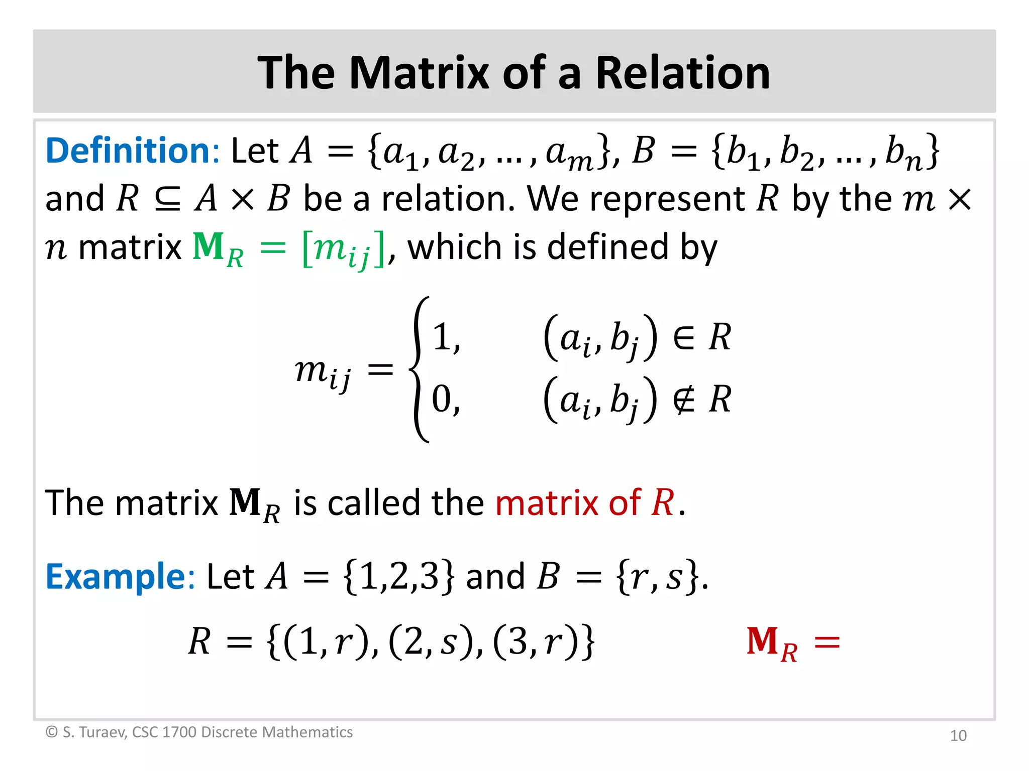 The Matrix of a Relation
Definition: Let 𝐴𝐴 = 𝑎𝑎1, 𝑎𝑎2, … , 𝑎𝑎 𝑚𝑚 , 𝐵𝐵 = 𝑏𝑏1, 𝑏𝑏2, … , 𝑏𝑏𝑛𝑛
and 𝑅𝑅 ⊆ 𝐴𝐴 × 𝐵𝐵 be a relation. We represent 𝑅𝑅 by the 𝑚𝑚 ×
𝑛𝑛 matrix 𝐌𝐌𝑅𝑅 = [𝑚𝑚𝑖𝑖𝑖𝑖], which is defined by
𝑚𝑚𝑖𝑖𝑖𝑖 = �
1, 𝑎𝑎𝑖𝑖, 𝑏𝑏𝑗𝑗 ∈ 𝑅𝑅
0, 𝑎𝑎𝑖𝑖, 𝑏𝑏𝑗𝑗 ∉ 𝑅𝑅
The matrix 𝐌𝐌𝑅𝑅 is called the matrix of 𝑅𝑅.
Example: Let 𝐴𝐴 = 1,2,3 and 𝐵𝐵 = 𝑟𝑟, 𝑠𝑠 .
𝑅𝑅 = 1, 𝑟𝑟 , 2, 𝑠𝑠 , 3, 𝑟𝑟 𝐌𝐌𝑅𝑅 =
© S. Turaev, CSC 1700 Discrete Mathematics 10
 