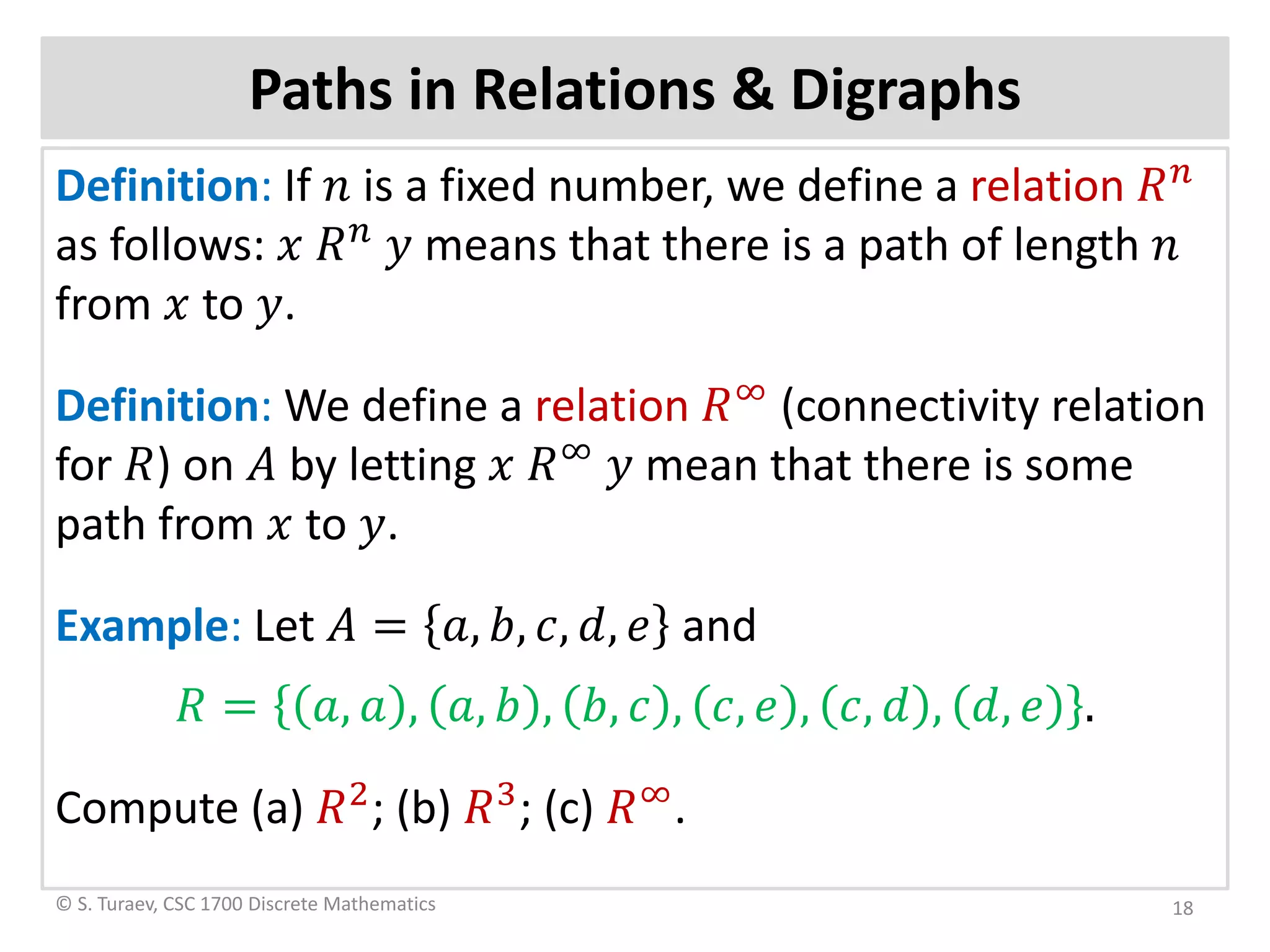 Paths in Relations & Digraphs
Definition: If 𝑛𝑛 is a fixed number, we define a relation 𝑅𝑅 𝑛𝑛
as follows: 𝑥𝑥 𝑅𝑅𝑛𝑛
𝑦𝑦 means that there is a path of length 𝑛𝑛
from 𝑥𝑥 to 𝑦𝑦.
Definition: We define a relation 𝑅𝑅∞
(connectivity relation
for 𝑅𝑅) on 𝐴𝐴 by letting 𝑥𝑥 𝑅𝑅∞
𝑦𝑦 mean that there is some
path from 𝑥𝑥 to 𝑦𝑦.
Example: Let 𝐴𝐴 = 𝑎𝑎, 𝑏𝑏, 𝑐𝑐, 𝑑𝑑, 𝑒𝑒 and
𝑅𝑅 = 𝑎𝑎, 𝑎𝑎 , 𝑎𝑎, 𝑏𝑏 , 𝑏𝑏, 𝑐𝑐 , 𝑐𝑐, 𝑒𝑒 , 𝑐𝑐, 𝑑𝑑 , 𝑑𝑑, 𝑒𝑒 .
Compute (a) 𝑅𝑅2
; (b) 𝑅𝑅3
; (c) 𝑅𝑅∞
.
© S. Turaev, CSC 1700 Discrete Mathematics 18
 