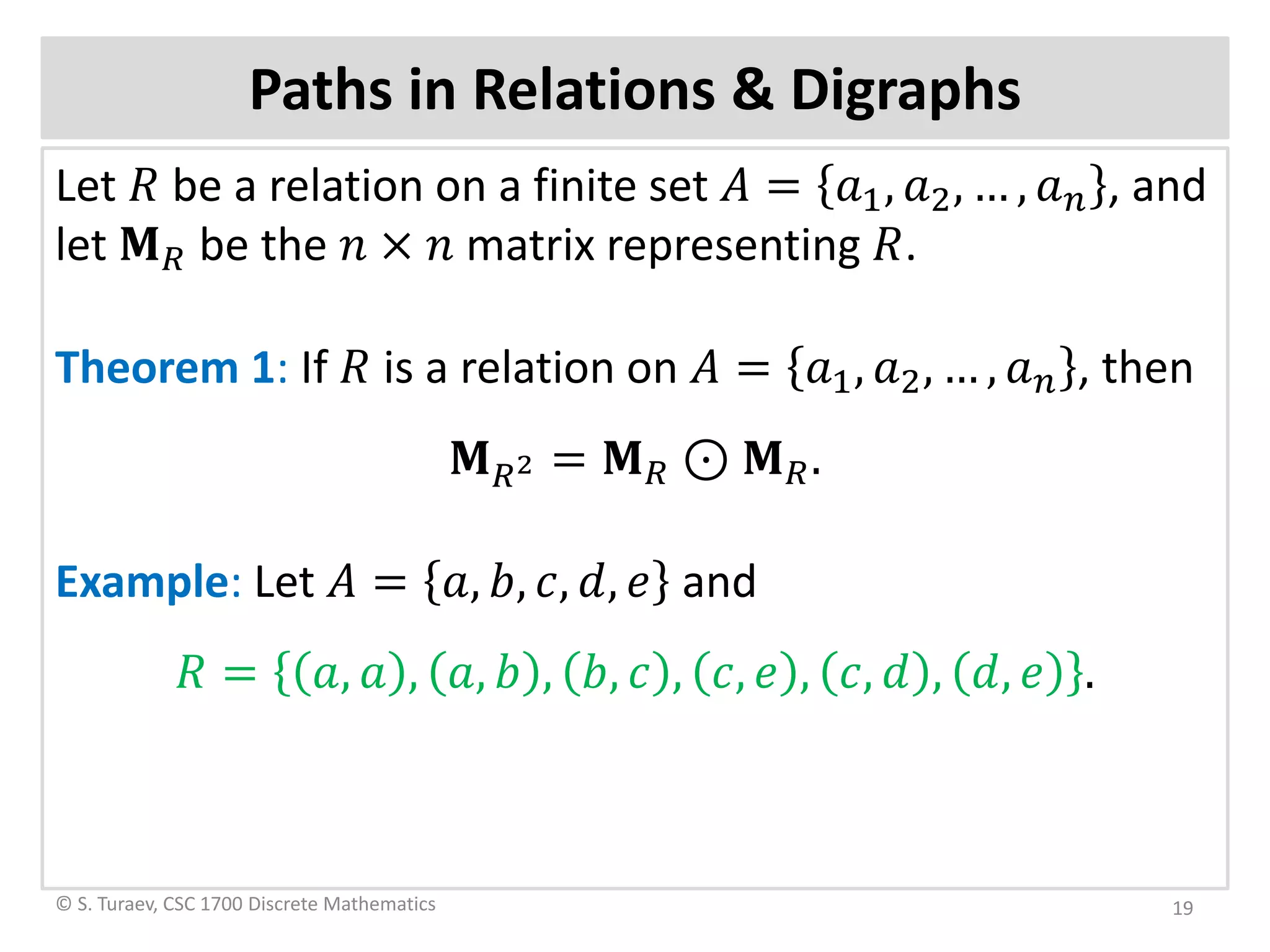 Paths in Relations & Digraphs
Let 𝑅𝑅 be a relation on a finite set 𝐴𝐴 = 𝑎𝑎1, 𝑎𝑎2, … , 𝑎𝑎𝑛𝑛 , and
let 𝐌𝐌𝑅𝑅 be the 𝑛𝑛 × 𝑛𝑛 matrix representing 𝑅𝑅.
Theorem 1: If 𝑅𝑅 is a relation on 𝐴𝐴 = 𝑎𝑎1, 𝑎𝑎2, … , 𝑎𝑎𝑛𝑛 , then
𝐌𝐌𝑅𝑅2 = 𝐌𝐌𝑅𝑅 ⊙ 𝐌𝐌𝑅𝑅.
Example: Let 𝐴𝐴 = 𝑎𝑎, 𝑏𝑏, 𝑐𝑐, 𝑑𝑑, 𝑒𝑒 and
𝑅𝑅 = 𝑎𝑎, 𝑎𝑎 , 𝑎𝑎, 𝑏𝑏 , 𝑏𝑏, 𝑐𝑐 , 𝑐𝑐, 𝑒𝑒 , 𝑐𝑐, 𝑑𝑑 , 𝑑𝑑, 𝑒𝑒 .
© S. Turaev, CSC 1700 Discrete Mathematics 19
 