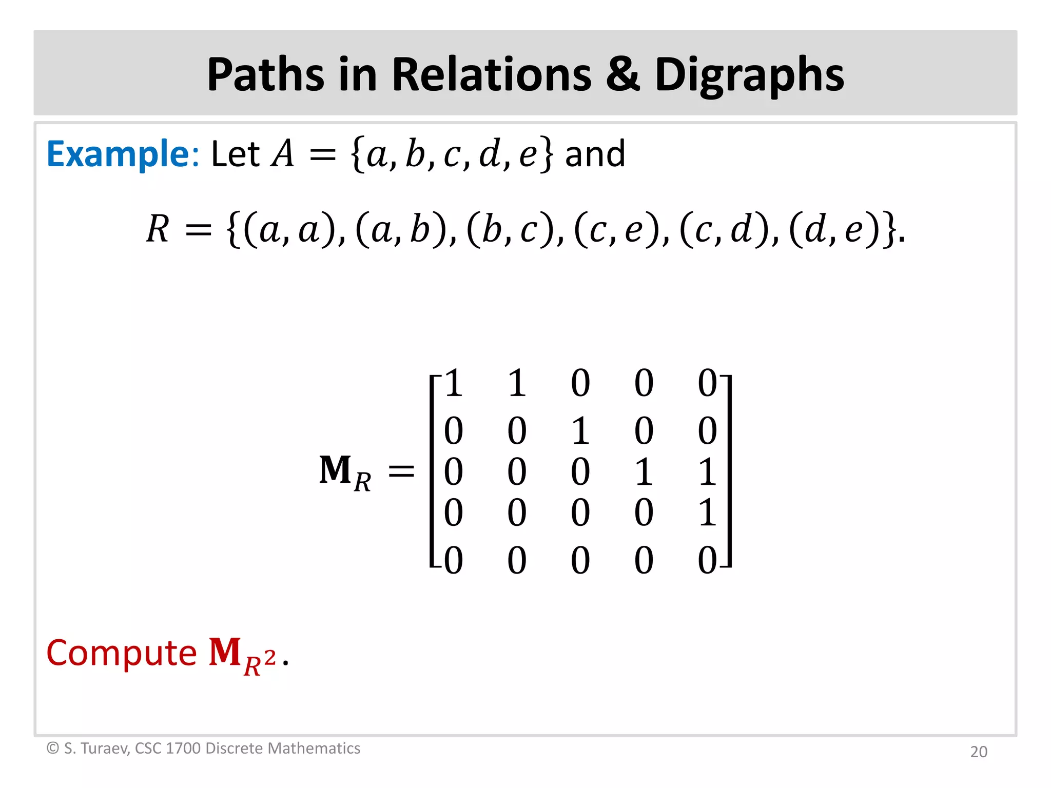Paths in Relations & Digraphs
Example: Let 𝐴𝐴 = 𝑎𝑎, 𝑏𝑏, 𝑐𝑐, 𝑑𝑑, 𝑒𝑒 and
𝑅𝑅 = 𝑎𝑎, 𝑎𝑎 , 𝑎𝑎, 𝑏𝑏 , 𝑏𝑏, 𝑐𝑐 , 𝑐𝑐, 𝑒𝑒 , 𝑐𝑐, 𝑑𝑑 , 𝑑𝑑, 𝑒𝑒 .
𝐌𝐌𝑅𝑅 =
1 1
0 0
0 0
1 0
0
0
0
0
0
0
0
0
0
0
0
1
0
0
1
1
0
Compute 𝐌𝐌𝑅𝑅2.
© S. Turaev, CSC 1700 Discrete Mathematics 20
 