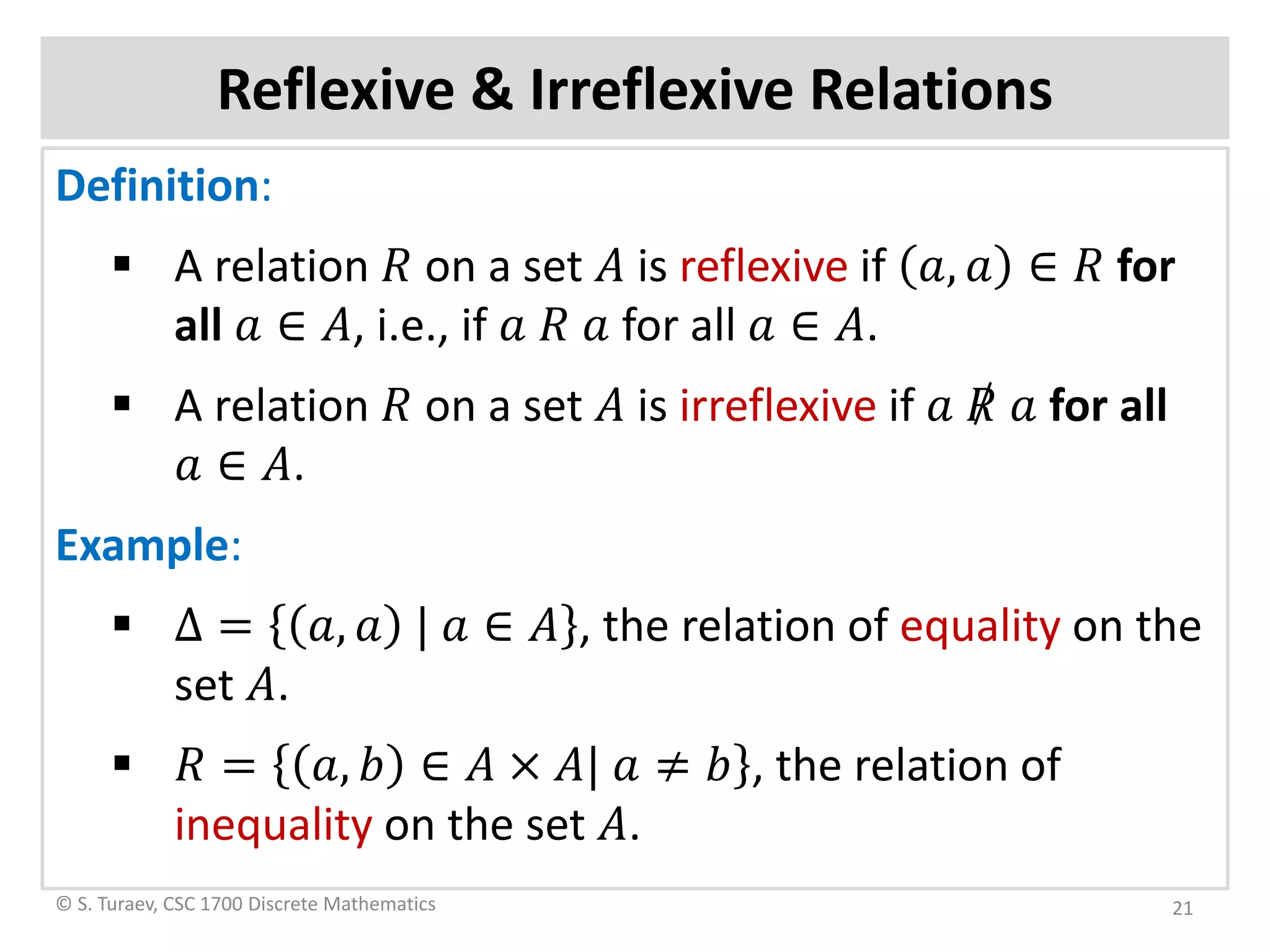 Reflexive & Irreflexive Relations
Definition:
 A relation 𝑅𝑅 on a set 𝐴𝐴 is reflexive if 𝑎𝑎, 𝑎𝑎 ∈ 𝑅𝑅 for
all 𝑎𝑎 ∈ 𝐴𝐴, i.e., if 𝑎𝑎 𝑅𝑅 𝑎𝑎 for all 𝑎𝑎 ∈ 𝐴𝐴.
 A relation 𝑅𝑅 on a set 𝐴𝐴 is irreflexive if 𝑎𝑎 𝑅𝑅 𝑎𝑎 for all
𝑎𝑎 ∈ 𝐴𝐴.
Example:
 Δ = 𝑎𝑎, 𝑎𝑎 | 𝑎𝑎 ∈ 𝐴𝐴 , the relation of equality on the
set 𝐴𝐴.
 𝑅𝑅 = 𝑎𝑎, 𝑏𝑏 ∈ 𝐴𝐴 × 𝐴𝐴| 𝑎𝑎 ≠ 𝑏𝑏 , the relation of
inequality on the set 𝐴𝐴.
© S. Turaev, CSC 1700 Discrete Mathematics 21
 