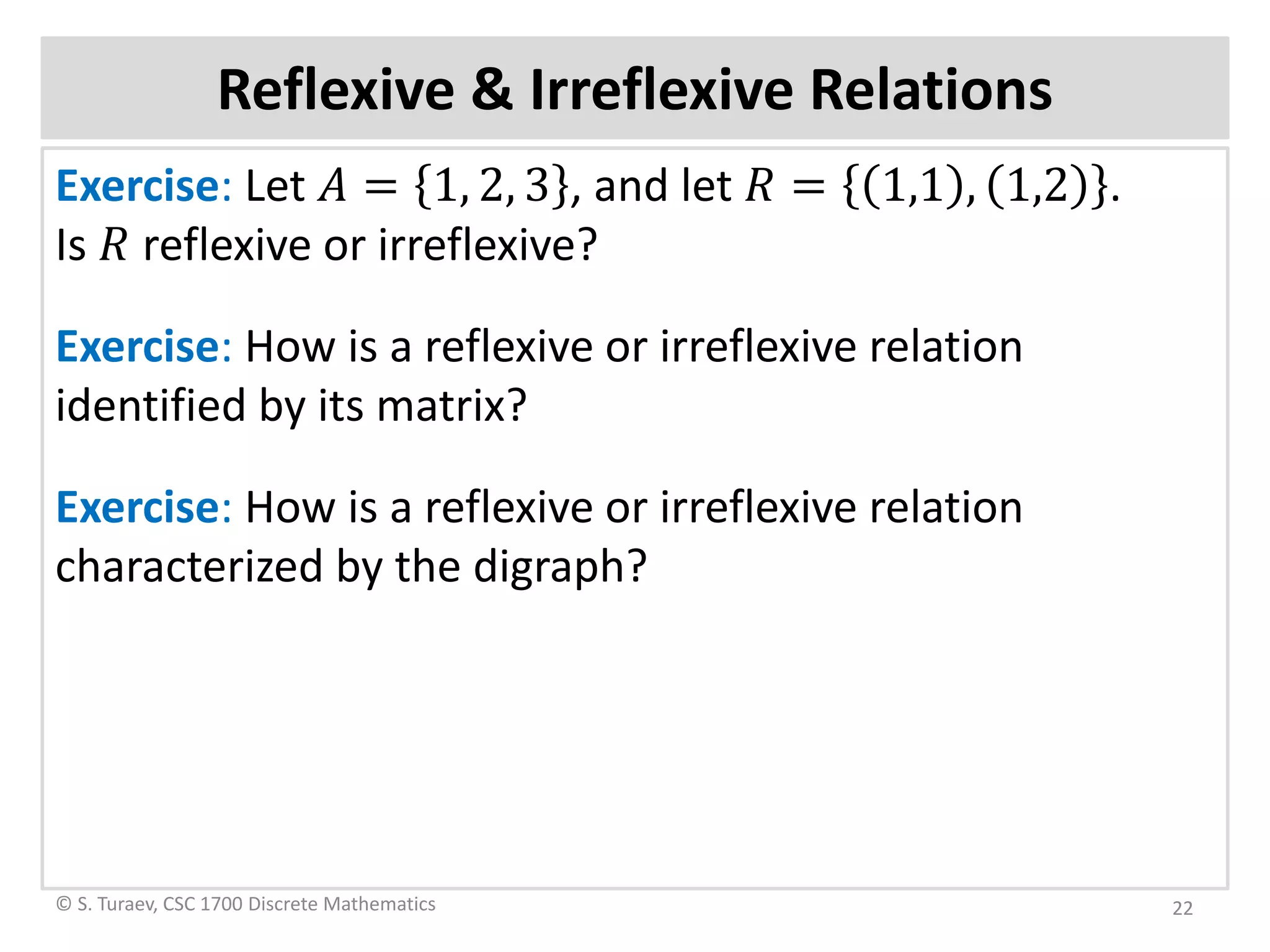 Reflexive & Irreflexive Relations
Exercise: Let 𝐴𝐴 = 1, 2, 3 , and let 𝑅𝑅 = 1,1 , 1,2 .
Is 𝑅𝑅 reflexive or irreflexive?
Exercise: How is a reflexive or irreflexive relation
identified by its matrix?
Exercise: How is a reflexive or irreflexive relation
characterized by the digraph?
© S. Turaev, CSC 1700 Discrete Mathematics 22
 