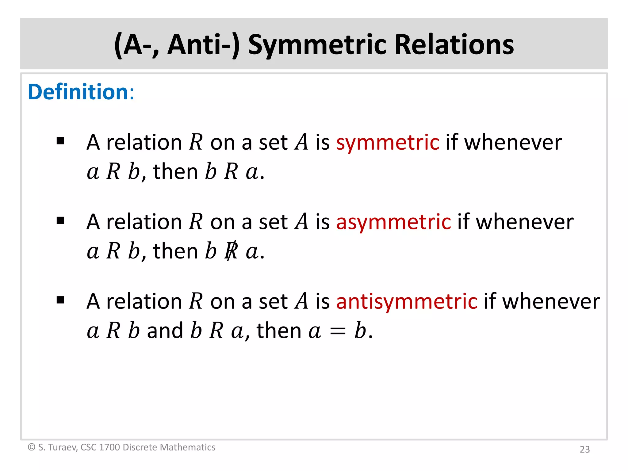 (A-, Anti-) Symmetric Relations
Definition:
 A relation 𝑅𝑅 on a set 𝐴𝐴 is symmetric if whenever
𝑎𝑎 𝑅𝑅 𝑏𝑏, then 𝑏𝑏 𝑅𝑅 𝑎𝑎.
 A relation 𝑅𝑅 on a set 𝐴𝐴 is asymmetric if whenever
𝑎𝑎 𝑅𝑅 𝑏𝑏, then 𝑏𝑏 𝑅𝑅 𝑎𝑎.
 A relation 𝑅𝑅 on a set 𝐴𝐴 is antisymmetric if whenever
𝑎𝑎 𝑅𝑅 𝑏𝑏 and 𝑏𝑏 𝑅𝑅 𝑎𝑎, then 𝑎𝑎 = 𝑏𝑏.
© S. Turaev, CSC 1700 Discrete Mathematics 23
 