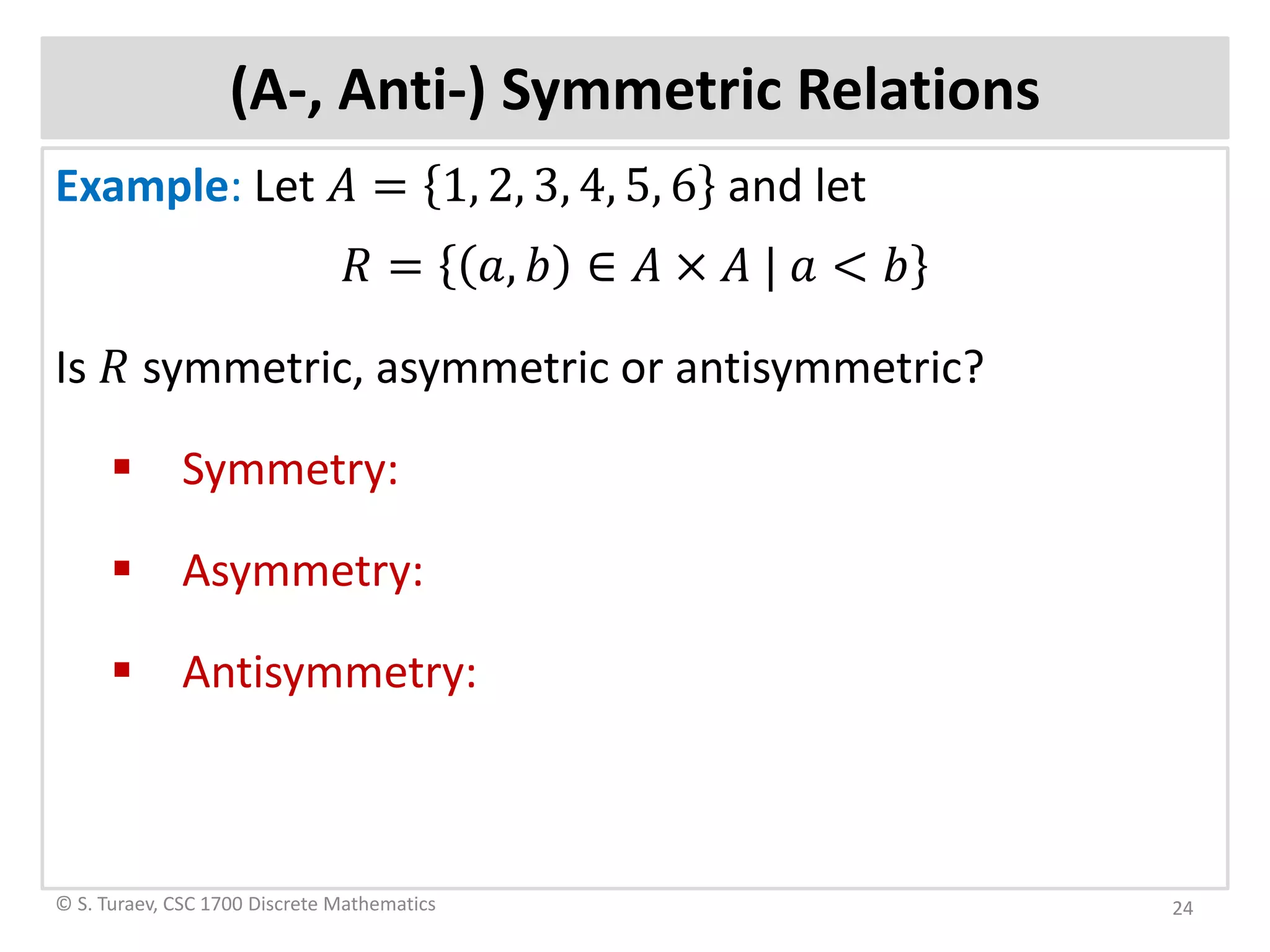 (A-, Anti-) Symmetric Relations
Example: Let 𝐴𝐴 = 1, 2, 3, 4, 5, 6 and let
𝑅𝑅 = 𝑎𝑎, 𝑏𝑏 ∈ 𝐴𝐴 × 𝐴𝐴 | 𝑎𝑎 < 𝑏𝑏
Is 𝑅𝑅 symmetric, asymmetric or antisymmetric?
 Symmetry:
 Asymmetry:
 Antisymmetry:
© S. Turaev, CSC 1700 Discrete Mathematics 24
 