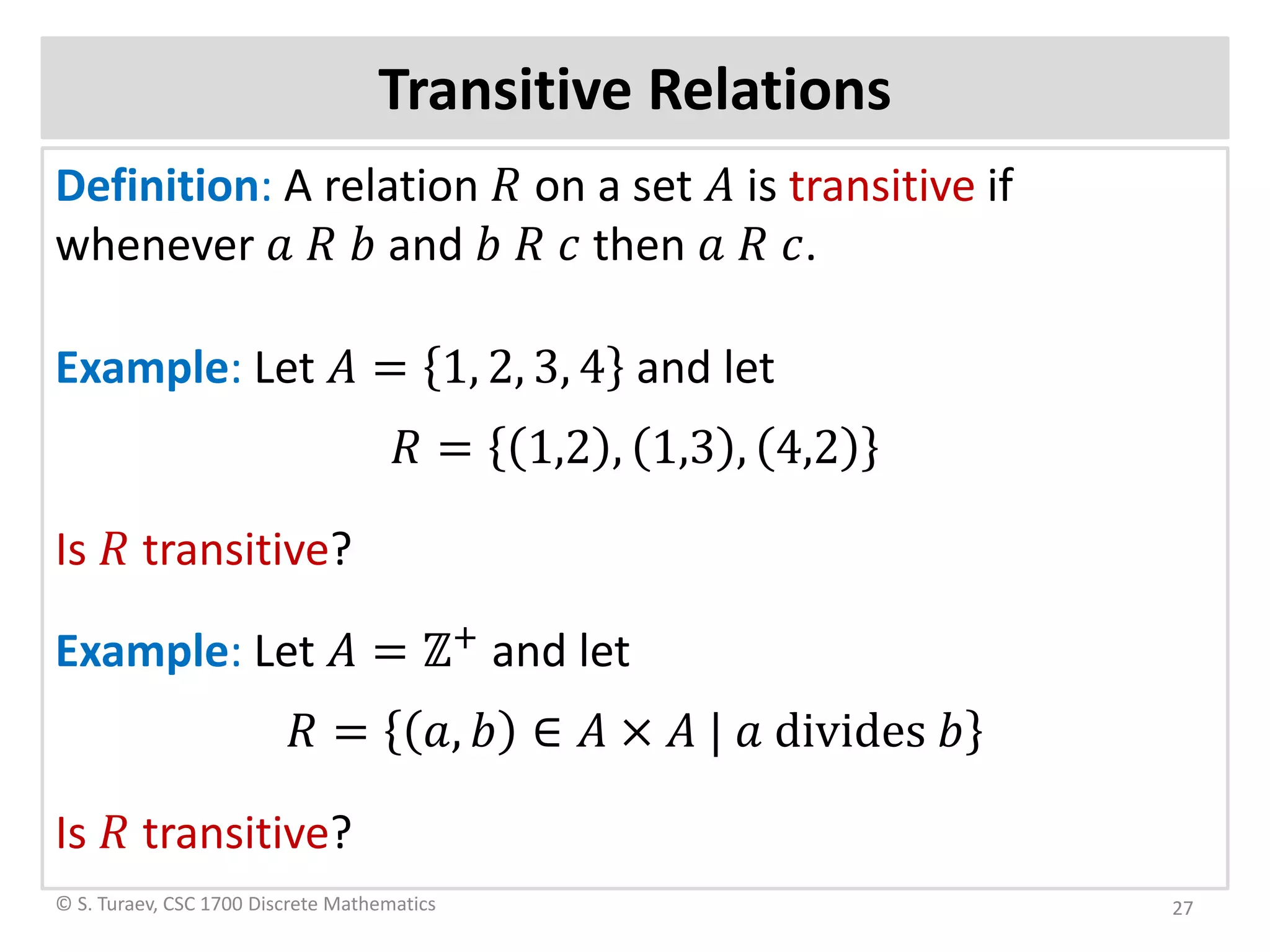 Transitive Relations
Definition: A relation 𝑅𝑅 on a set 𝐴𝐴 is transitive if
whenever 𝑎𝑎 𝑅𝑅 𝑏𝑏 and 𝑏𝑏 𝑅𝑅 𝑐𝑐 then 𝑎𝑎 𝑅𝑅 𝑐𝑐.
Example: Let 𝐴𝐴 = 1, 2, 3, 4 and let
𝑅𝑅 = 1,2 , 1,3 , 4,2
Is 𝑅𝑅 transitive?
Example: Let 𝐴𝐴 = ℤ+
and let
𝑅𝑅 = 𝑎𝑎, 𝑏𝑏 ∈ 𝐴𝐴 × 𝐴𝐴 | 𝑎𝑎 divides 𝑏𝑏
Is 𝑅𝑅 transitive?
© S. Turaev, CSC 1700 Discrete Mathematics 27
 