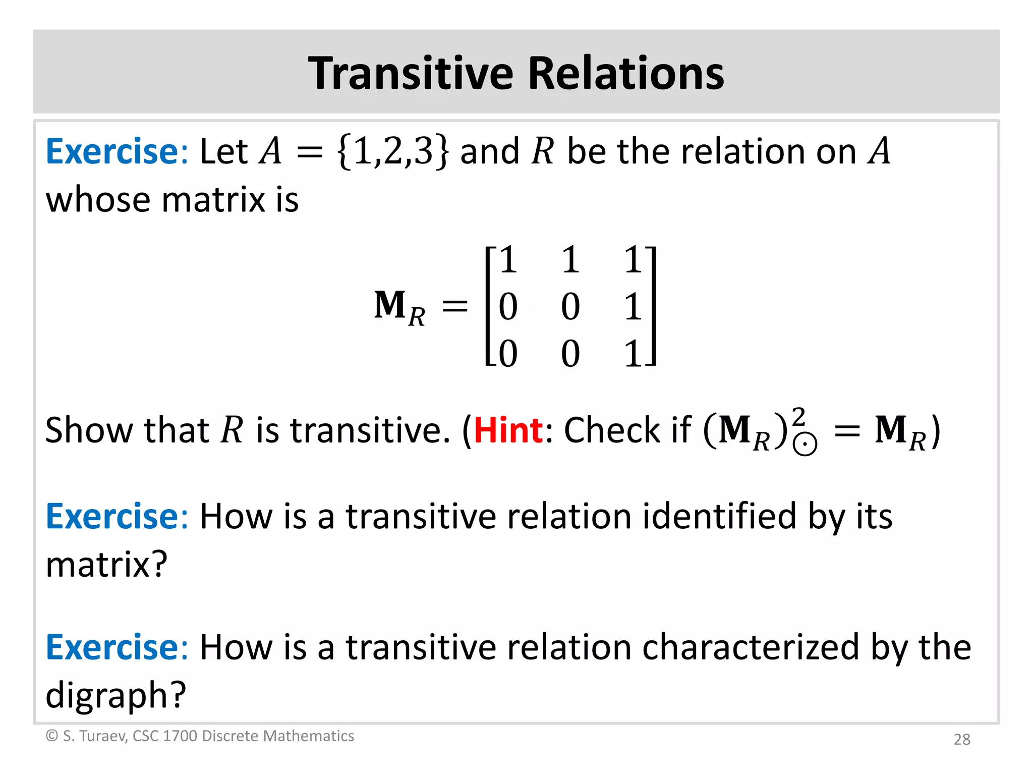 Transitive Relations
Exercise: Let 𝐴𝐴 = 1,2,3 and 𝑅𝑅 be the relation on 𝐴𝐴
whose matrix is
𝐌𝐌𝑅𝑅 =
1 1 1
0 0 1
0 0 1
Show that 𝑅𝑅 is transitive. (Hint: Check if 𝐌𝐌𝑅𝑅 ⊙
2
= 𝐌𝐌𝑅𝑅)
Exercise: How is a transitive relation identified by its
matrix?
Exercise: How is a transitive relation characterized by the
digraph?
© S. Turaev, CSC 1700 Discrete Mathematics 28
 