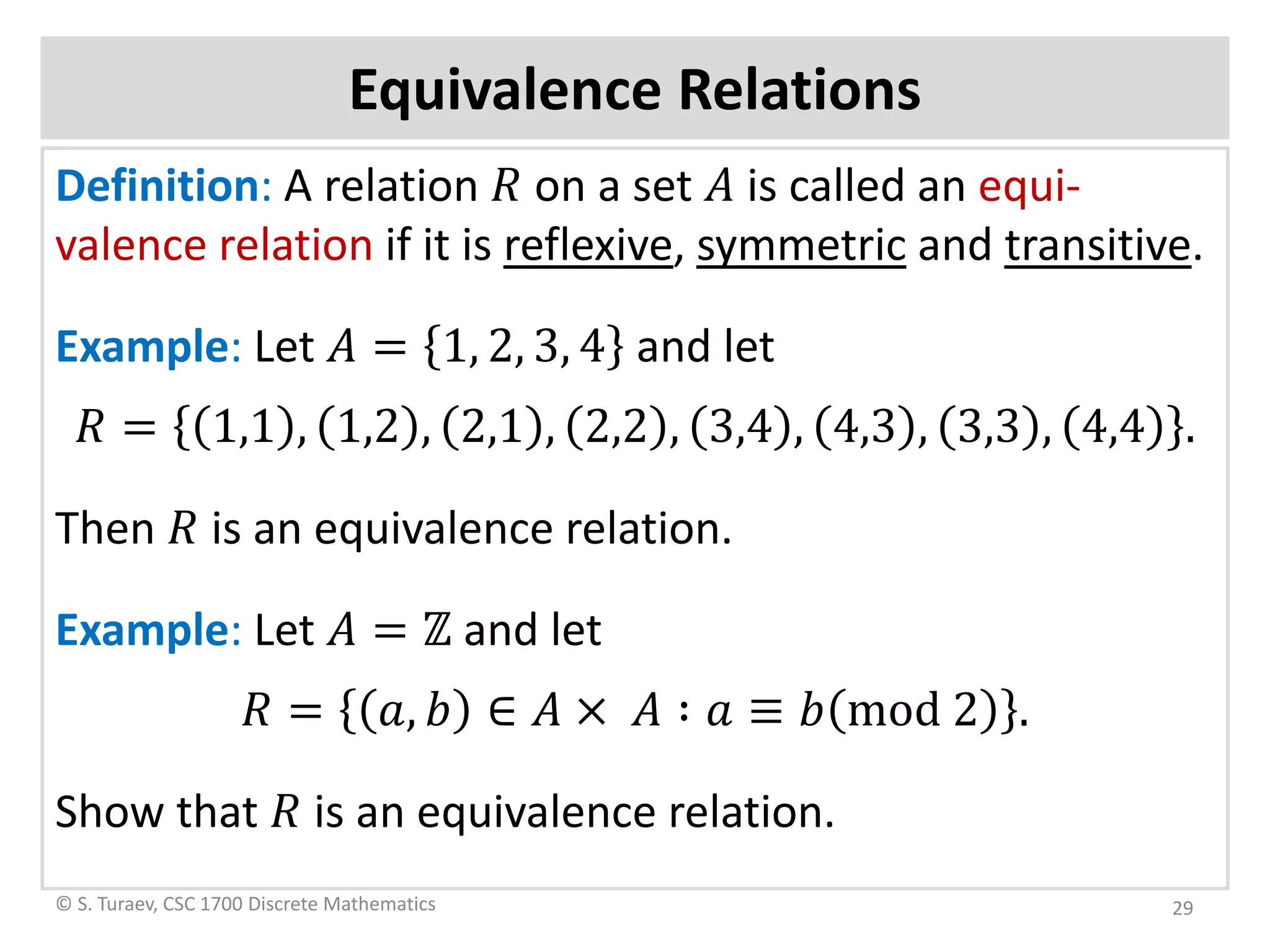 Equivalence Relations
Definition: A relation 𝑅𝑅 on a set 𝐴𝐴 is called an equi-
valence relation if it is reflexive, symmetric and transitive.
Example: Let 𝐴𝐴 = 1, 2, 3, 4 and let
𝑅𝑅 = 1,1 , 1,2 , 2,1 , 2,2 , 3,4 , 4,3 , 3,3 , 4,4 .
Then 𝑅𝑅 is an equivalence relation.
Example: Let 𝐴𝐴 = ℤ and let
𝑅𝑅 = 𝑎𝑎, 𝑏𝑏 ∈ 𝐴𝐴 × 𝐴𝐴 ∶ 𝑎𝑎 ≡ 𝑏𝑏 mod 2 .
Show that 𝑅𝑅 is an equivalence relation.
© S. Turaev, CSC 1700 Discrete Mathematics 29
 