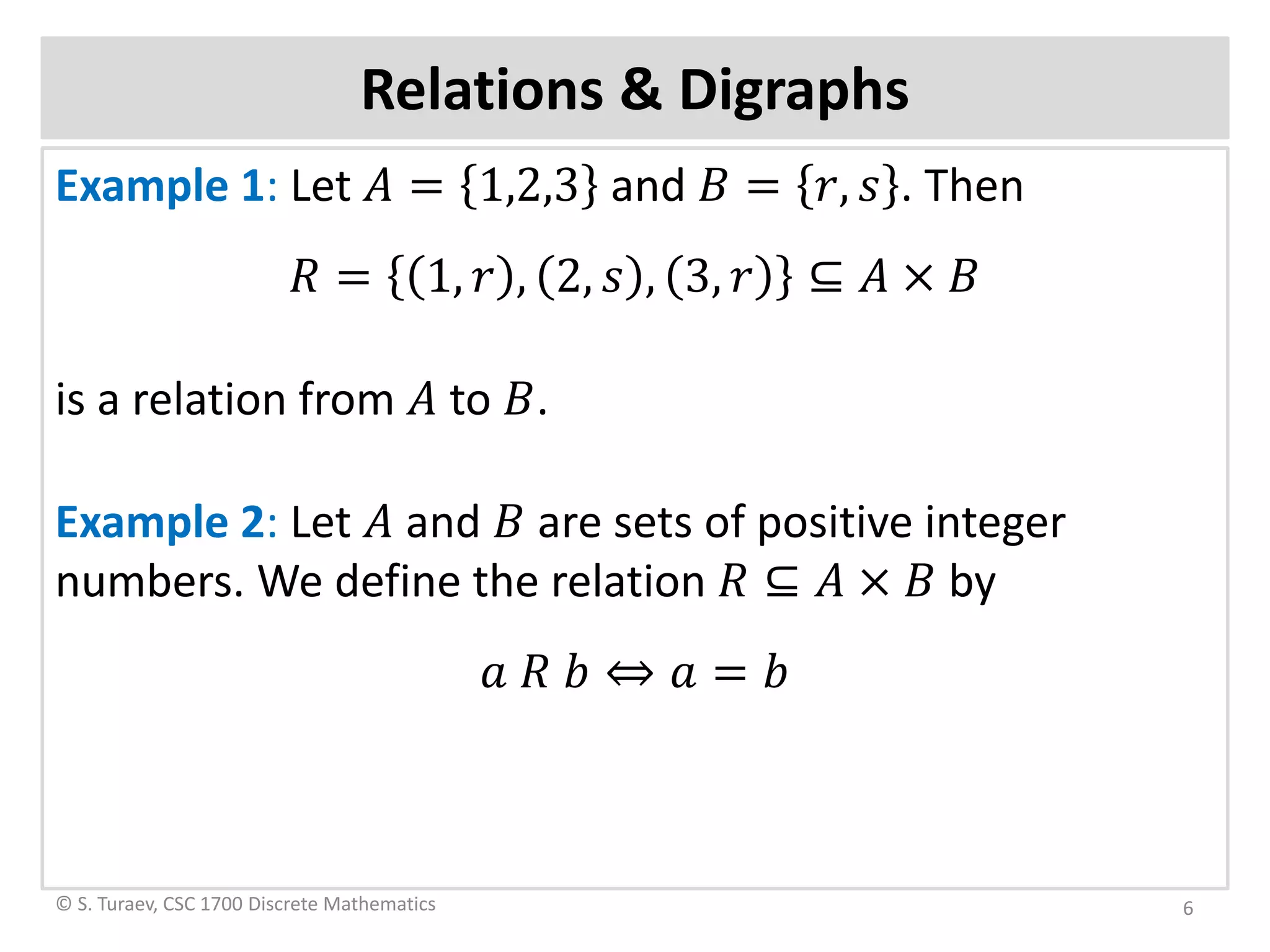 Example 1: Let 𝐴𝐴 = 1,2,3 and 𝐵𝐵 = 𝑟𝑟, 𝑠𝑠 . Then
𝑅𝑅 = 1, 𝑟𝑟 , 2, 𝑠𝑠 , 3, 𝑟𝑟 ⊆ 𝐴𝐴 × 𝐵𝐵
is a relation from 𝐴𝐴 to 𝐵𝐵.
Example 2: Let 𝐴𝐴 and 𝐵𝐵 are sets of positive integer
numbers. We define the relation 𝑅𝑅 ⊆ 𝐴𝐴 × 𝐵𝐵 by
𝑎𝑎 𝑅𝑅 𝑏𝑏 ⇔ 𝑎𝑎 = 𝑏𝑏
Relations & Digraphs
© S. Turaev, CSC 1700 Discrete Mathematics 6
 
