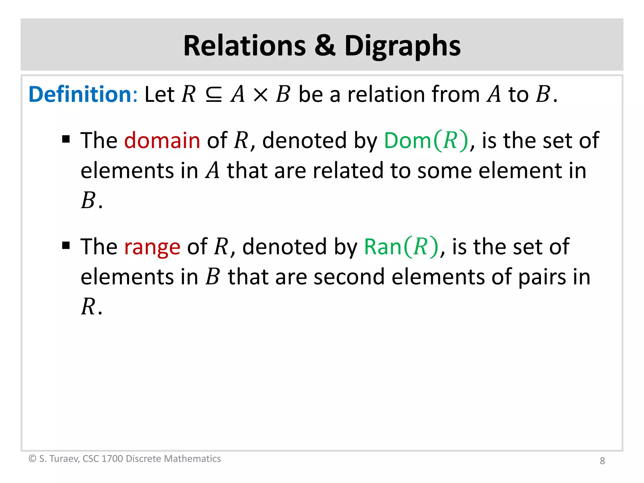 Definition: Let 𝑅𝑅 ⊆ 𝐴𝐴 × 𝐵𝐵 be a relation from 𝐴𝐴 to 𝐵𝐵.
 The domain of 𝑅𝑅, denoted by Dom 𝑅𝑅 , is the set of
elements in 𝐴𝐴 that are related to some element in
𝐵𝐵.
 The range of 𝑅𝑅, denoted by Ran 𝑅𝑅 , is the set of
elements in 𝐵𝐵 that are second elements of pairs in
𝑅𝑅.
Relations & Digraphs
© S. Turaev, CSC 1700 Discrete Mathematics 8
 