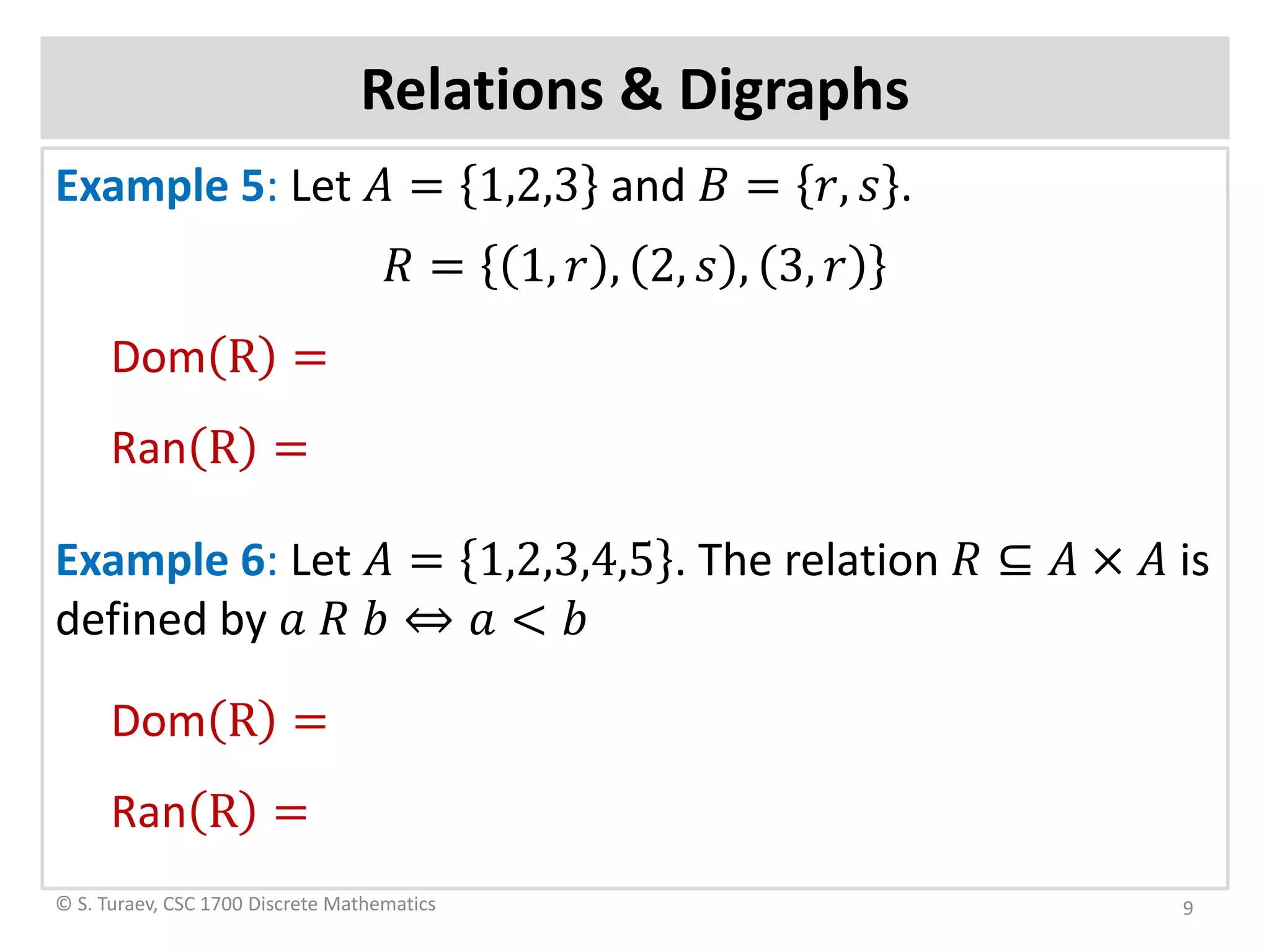 Relations & Digraphs
Example 5: Let 𝐴𝐴 = 1,2,3 and 𝐵𝐵 = 𝑟𝑟, 𝑠𝑠 .
𝑅𝑅 = 1, 𝑟𝑟 , 2, 𝑠𝑠 , 3, 𝑟𝑟
Dom R =
Ran R =
Example 6: Let 𝐴𝐴 = 1,2,3,4,5 . The relation 𝑅𝑅 ⊆ 𝐴𝐴 × 𝐴𝐴 is
defined by 𝑎𝑎 𝑅𝑅 𝑏𝑏 ⇔ 𝑎𝑎 < 𝑏𝑏
Dom R =
Ran R =
© S. Turaev, CSC 1700 Discrete Mathematics 9
 