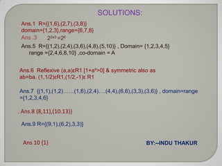 SOLUTIONS:
 Ans.1 R={(1,6),(2,7),(3,8)}
 domain={1,2,3},range={6,7,8}
 Ans .3   22x3 =26
 Ans.5 R={(1,2),(2,4),(3,6),(4,8),(5,10)} , Domain= {1,2,3,4,5}
   range ={2,4,6,8,10} ,co-domain = A


Ans.6 Reflexive (a,a)εR1 [1+a²>0] & symmetric also as
ab=ba. (1,1/2)εR1,(1/2,-1)ε R1

Ans.7 {(1,1),(1,2)……(1,6),(2,4)….(4,4),(6,6),(3,3),(3,6)} , domain=range
={1,2,3,4,6}

. Ans.8 {8,11),(10.13)}

 Ans.9 R={(9,1),(6,2),3,3)}


  Ans 10 {1}                                         BY:--INDU THAKUR
 