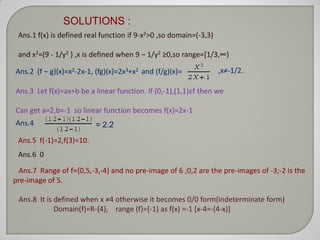 SOLUTIONS :
 Ans.1 f(x) is defined real function if 9-x2>0 ,so domain=(-3,3)

 and x2=(9 - 1/y2 ) ,x is defined when 9 – 1/y2 ≥0,so range=*1/3,∞)

Ans.2 (f – g)(x)=x2-2x-1, (fg)(x)=2x3+x2 and (f/g)(x)=             ,x≠-1/2.

Ans.3 Let f(x)=ax+b be a linear function. If (0,-1),(1,1)εf then we

Can get a=2,b=-1 so linear function becomes f(x)=2x-1
Ans.4                     = 2.2
 Ans.5 f(-1)=2,f(3)=10.
 Ans.6 0

 Ans.7 Range of f={0,5,-3,-4} and no pre-image of 6 ;0,2 are the pre-images of -3;-2 is the
pre-image of 5.

 Ans.8 It is defined when x ≠4 otherwise it becomes 0/0 form(indeterminate form)
             Domain(f)=R-{4}, range (f)={-1} as f(x) =-1 [x-4=-(4-x)]
 
