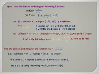 Ques. Find the domain and Range of following functions:
                      (i) f(x) =
                    (ii) f(x) =      { ( x,       ) : xεR}

         Sol. (i) Domain = R , Range = [-1/2 , 1/2+ , y ≠ 0 (How)
             Y=                    it implies yx2 – x + y =0 ,if y=0 then x=0
                                   If y ≠ 0 for x to be real 1 – 4y2 ≥ 0(D≥0)
         (ii) Domain = R – {-1,1} , Range = (-∞,0) U [1,∞) ={ y:y<0 or y≥1} (How)

                  1 –x2 = 1/y it implies x = ±                ,         ≥0 for x to be real.



Find the domain and Range of the function f(x) =

   Sol. Domain = R , Range = [1/ 3 , 1] (How)

     -1 ≤ sin3x ≤ 1 it implies 1 ≥ sin3x ≥ -1 then 3 ≥ 2- sin3x ≥ 1

      1/3 ≤ y 1 by using inequality result ,where y = f(x).
 