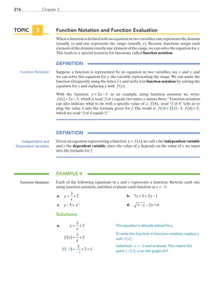 Chapter 3216
Function Notation and Function Evaluation
When a function is defined with an equation in two variables,one represents the domain
(usually x) and one represents the range (usually y). Because functions assign each
element of the domain exactly one element of the range,we can solve the equation for y.
This leads to a special notation for functions, called function notation.
DEFINITION
Suppose a function is represented by an equation in two variables, say x and y, and
we can solve this equation for y, the variable representing the range.We can name the
function (frequently using the letter f  ), and write it in function notation by solving the
equation for y and replacing y with f x( ).
With the function y x= −2 3 as an example, using function notation we write:
f x x( ) = −2 3, which is read “f of x equals two times x, minus three.” Function notation
can also indicate what to do with a specific value of x; f 4( ), read “f of 4” tells us to
plug the value 4 into the formula given for f. The result is f f4 42 3 4 5( ) = ( )− ( ) =, ,
which we read “f of 4 equals 5.”
DEFINITION
Given an equation representing a function y f x= ( ),we call x the independent variable
and y the dependent variable, since the value of y depends on the value of x we input
into the formula for f.
EXAMPLE 4
Each of the following equations in x and y represents a function. Rewrite each one
using function notation, and then evaluate each function at x = −3.
	a.	 y
x
= +
3
2 	 b.	 7 3 2 1x y+ = −
	c.	 y x− =5 2
	 d.	 1 2 6− − =x y
Solutions:
	a.	 y
x
f x
x
f
= +
( ) = +
( ) = + =−
−
3
2
3
2
3
2 13
3
TOPIC 3
Function Notation
Independent and
Dependent Variables
Function Notation
The equation is already solved for y.
To write the function in function notation, replace y
with f x .( )
Substitute x = 3− and evaluate. This means the
point −3,1( ) is on the graph of f.
PRC_Chapter 3.indd 216 6/3/2013 1:56:39 PM
 