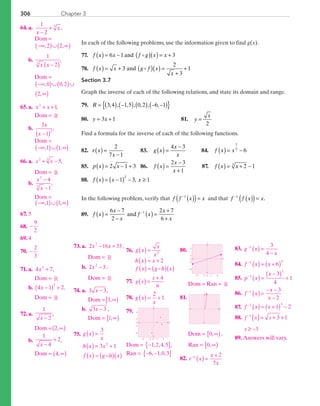 Chapter 3306
In each of the following problems, use the information given to find g(x).
	77.	 f x x f g x x( ) = − ( )( ) = +6 1 3and
	78.	 f x x g f x
x
( ) = + ( )( ) =
+
+3
2
3
1and
Section 3.7
Graph the inverse of each of the following relations, and state its domain and range.
	79.	 R = ( ) −( ) ( ) − −( ){ }3 4 1 5 0 2 6 1, , , , , , ,
	80.	 y x= +3 1 	 81.	 y
x
=
2
Find a formula for the inverse of each of the following functions.
	82.	 r x
x
( ) =
−
2
7 1
	 83.	 g x
x
x
( ) =
−4 3
	 84.	 f x x( ) = −
1
5
6
	85.	 p x x( ) = − +2 1 3 	 86.	 f x
x
x
( ) =
−
+
2 3
1
	 87.	 f x x( ) = + −2 13
	88.	 f x x x( ) = −( ) − ≥1 3 1
2
,
In the following problem, verify that  f f x x−
( )( )=1
and that  f f x x−
( )( )=1
.
	89.	 f x
x
x
f x
x
x
( ) =
−
−
( ) =
+
+
−6 7
2
2 7
6
1
and
	64.	 a.	
1
2
3
x
x
−
+ ,
			 Dom =
−∞( )∪ ∞( ), ,2 2
		b.	
1
23
x x −( )
,
			 Dom =
			
−∞( )∪( )∪
∞( )
, ,
,
0 0 2
2
	65.	 a.	 x x2
1+ + ,
			 Dom = R
		b.	
3
1
2
x
x −( )
,
			 Dom =
−∞( )∪ ∞( ), ,1 1
	66.	 a.	 + −5,2 3
x x
			 Dom = R
		b.	
x
x
2
3
4
1
−
−
,
			 Dom =
−∞( )∪ ∞( ), ,1 1
	67.	 5
	68.	 −
9
2
	69.	 4
	70.	 −
2
3
	71.	 a.	 4 73
x + ,
			 Dom = R
		b.	 4 1 2
3
x −( ) + ,
			 Dom = R
	72.	 a.	
1
2x −
,
			 Dom = 2,∞( )
		b.	
1
4
2
x −
+ ,
			 Dom = 4,∞( )
	73.	 a.	 2 16 332
x x− + ,
			 Dom = R
		b.	2 32
x − ,
			 Dom = R
	74.	 a.	 3 3x − ,
			 Dom = 3,∞[ )
		b.	 3 3x − ,	
			 Dom = 1,∞[ )
75.	 g x
x
h x x
f x g h x
( ) =
( ) = +
( ) = ( )( )
3
3 12
	76.	 g x
x
x
h x x
f x g h x
( ) =
( ) = +
( ) = ( )( )
2
2
77.	 ( )=
+
g x
x 4
6
	78.	 g x
x
( ) = +
2
1
	79.	
x
y
0
−2
−6
6
2
0 2 6−6 −2
	Dom = −{ }1 2 4 5, , , ,	
	Ran = − −{ }6 1 0 3, , ,
	
80.	
x
y
0
−2
−6
6
2
0 2 6−6 −2
		Dom = Ran = R
	81.	
x
y
		Dom = 0,∞[ ),
		Ran = 0,∞[ )
	82.	 r x
x
x
−
( ) =
+1 2
7
	83.	 g x
x
−
( ) =
−
1 3
4
	84.	 f x x−
( ) = +( )1 5
6
	85.	 p x
x−
( ) =
−( ) +1
2
3
4
1
	86.	 f x
x
x
−
( ) =
− −
−
1 3
2
	87.	 f x x−
( ) = +( ) −1 3
1 2
	88.	 ( )= + +
≥ −
−
f x x
x
3 1
3
1
	89.	Answers will vary.
PRC_Chapter 3.indd 306 6/3/2013 2:00:59 PM
 