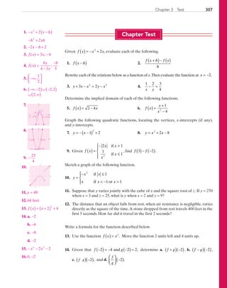 307Chapter 3  Test
Chapter Test
Given f x x x( ) = − +2
2 , evaluate each of the following.
	 1.	 f x h−( )	 2.	
f x h f x
h
+( )− ( )
Rewrite each of the relations below as a function of x.Then evaluate the function at x = −2.
	 3.	 y x x y x+ − = −3 22 2
	 4.	
1 2 3
4x y
− =
Determine the implied domain of each of the following functions.
	 5.	 f x x( ) = −2 4 	 6.	 f x
x
x
( ) =
+
−
1
42
Graph the following quadratic functions, locating the vertices, x-intercepts (if any),
and y-intercepts.
	7.	 y x= − −( ) +1 2
2
	 8.	 y x x= + −2
2 8
	 9.	 Given f x
x x
x
x
( ) =
− 
≤




2 1
1
12
if
if
, find f f3 2( )− −( ).
Sketch a graph of the following function.
	10.	 y
x x
x x x
=
− ≤
 − 




2
1
1 1
if
if or
	11.	 Suppose that y varies jointly with the cube of x and the square root of z. If y = 270
when x = 3 and z = 25, what is y when x = 2 and z = 9?
	12.	 The distance that an object falls from rest, when air resistance is negligible, varies
directly as the square of the time.A stone dropped from rest travels 400 feet in the
first 5 seconds. How far did it travel in the first 2 seconds?
Write a formula for the function described below.
	13.	 Use the function f x x( ) = 2
. Move the function 2 units left and 4 units up.
	14.	 Given that f g−( ) = − −( ) =2 4 2 2and , determine a. f g+( ) −( )2 , b. f g−( ) −( )2 ,
c. ( )( )⋅ −f g 2 , and d.
f
g



 −( )2 .
	 1.	− + −( )
− +
x x h
h xh
2
2
2
2
	 2.	− − +2 2x h
	 3.	 f x x( ) ;= −3 6
	 4.	 f x
x
x
( ) ;=
−
−8
4 3
8
5
	 5.	 −∞




 ,
1
2
	 6.	 −∞ −( )∪ −( )
∪ ∞( )
, ,
,
2 2 2
2
	7.	
x
y
(1, 2)
(0, 1)
1 2 0+( ),1 2 0−( ),
	 8.	
x
y
(−1, −9)
(−4, 0) (2, 0)
(0, −8)
	 9.	−
25
4
	10.	
x
y
1−1
1
−1
	11.	 y = 48
	12.	 64 feet
	13. f x x( ) = +( ) +2 4
2
	14.	 a.	 −2
		b.	−6
		c.	−8
		d.	−2
	15.	 − − −x x4 2
2 2
	16.	 0, −2
PRC_Chapter 3.indd 307 6/3/2013 2:01:05 PM
 