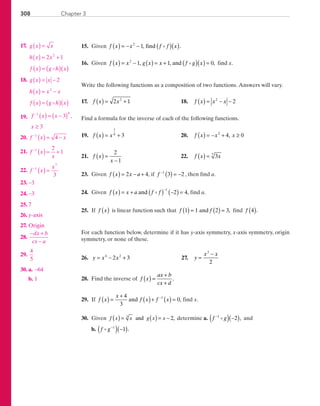 308 Chapter 3
	15.	 Given f x x f f x( ) = − − ( )( )2
1, .find
	16.	 Given f x x g x x f g x( ) = − ( ) = + ( )( ) =2
1 1 0, , ,and find x.
Write the following functions as a composition of two functions. Answers will vary.
	17.	 f x x( ) = +2 12
	 18.	 f x x x( ) = − −2
2
Find a formula for the inverse of each of the following functions.
	19.	 f x x( ) = +
1
4
3 	 20.	 f x x x( ) = − + ≥2
4 0,
	21.	 f x
x
( ) =
−
2
1
	 22.	 f x x( ) = 37
	23.	 Given f x x a( ) = − +2 4, if f −
( ) = −1
3 2 , then find a.
	24.	 Given f x x a f f( ) = + ( ) −( ) =
−
and
1
2 4, find a.
	25.	 If f x( ) is linear function such that f f1 1 2 3( ) = ( ) =and , find f 4( ).
For each function below, determine if it has y-axis symmetry, x-axis symmetry, origin
symmetry, or none of these.
	26.	 y x x= − +4 2
2 3 	 27.	 y
x x
=
−3
2
	28.	 Find the inverse of f x
ax b
cx d
( ) =
+
+
.
	29.	 If f x
x
f x f x( ) =
+
( )+ ( ) =−4
3
01
and , find x.
	30.	 Given ( ) ( )= = −f x x g x xand 2,3
determine a. f g−
( ) −( )1
2 , and
		b. f g−
( ) −( )1
1 .
	17.	 g x x
h x x
f x g h x
( ) =
( ) = +
( ) = ( )( )
2 12
	18.	 g x x
h x x x
f x g h x
( ) = −
( ) = −
( ) = ( )( )
2
2
	19.	 f x x
x
−
( ) = −( )
≥
1 4
3
3
,
	20.	 f x x−
( ) = −1
4
	21.	 f x
x
−
( ) = +1 2
1
	22.	 f x
x−
( ) =1
7
3
	23.	 −3
	24.	 −3
	25.	7
	26.	 y-axis
	27.	 Origin
	28.	
− +
−
dx b
cx a
	29.	
4
5
	30.	 a.	 −64
		b.	1
PRC_Chapter 3.indd 308 6/3/2013 2:01:10 PM
 