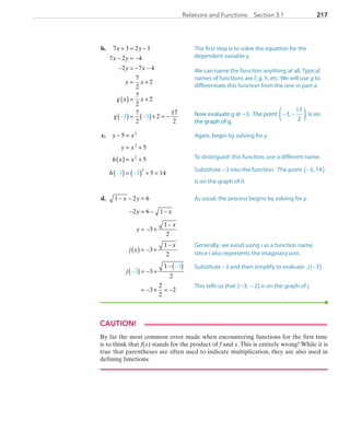 217217Relations and Functions  Section 3.1
	b. 	 7 3 2 1
7 2 4
2 7 4
7
2
2
7
2
2
7
2
23 3
x y
x y
y x
y x
g x x
g
+ = −
− = −
− = − −
= +
( ) = +
( ) = ( )+ =− − −−
17
2
	c.	 y x
y x
h x x
h
− =
= +
( ) = +
( ) = ( ) + =− −
5
5
5
5 143 3
2
2
2
2
	d.	 1 2 6
2 6 1
3
1
2
3
1
2
3
1
2
3
3
3
− − =
− = − −
= − +
−
( ) = − +
−
( ) = − +
−( )
= − +
−
−
x y
y x
y
x
j x
x
j
22
2
2= −
CAUTION!
By far the most common error made when encountering functions for the first time
is to think that f(x) stands for the product of f and x.This is entirely wrong! While it is
true that parentheses are often used to indicate multiplication, they are also used in
defining functions.
The first step is to solve the equation for the
dependent variable y.
We can name the function anything at all. Typical
names of functions are f, g, h, etc. We will use g to
differentiate this function from the one in part a.
Now evaluate g at −3. The point − −3,
17
2



 is on
the graph of g.
Again, begin by solving for y.
To distinguish this function, use a different name.
Substitute −3 into the function. The point −3, 14( )
is on the graph of h.
As usual, the process begins by solving for y.
Generally, we avoid using i as a function name,
since i also represents the imaginary unit.
Substitute −3 and then simplify to evaluate j −3( ).
This tells us that − −3, 2( )is on the graph of j.
PRC_Chapter 3.indd 217 6/3/2013 1:56:40 PM
 