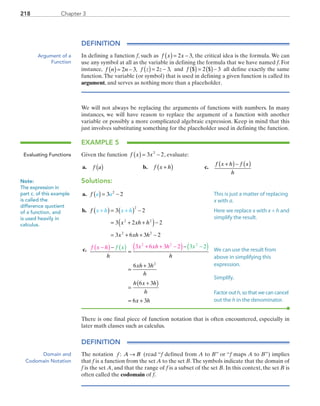 Chapter 3218
DEFINITION
In defining a function f, such as f x x( )= −2 3, the critical idea is the formula. We can
use any symbol at all as the variable in defining the formula that we have named f. For
instance, f n n( )= −2 3, ( )= −f z z2 3, and f $ $( ) = ( )−2 3 all define exactly the same
function.The variable (or symbol) that is used in defining a given function is called its
argument, and serves as nothing more than a placeholder.
We will not always be replacing the arguments of functions with numbers. In many
instances, we will have reason to replace the argument of a function with another
variable or possibly a more complicated algebraic expression. Keep in mind that this
just involves substituting something for the placeholder used in defining the function.
EXAMPLE 5
Given the function f x x( ) = −3 22
, evaluate:
	a.	 f a( )	 b.	 f x h+( )	 c.	
f x h f x
h
+( )− ( )
Solutions:
	a.	 f a a( ) = −3 22
	b.	 f
x xh h
x xh h
x h x h+ +( ) = ( ) −
= + +( )−
= + + −
3 2
3 2 2
3 6 3 2
2
2 2
2 2
	c.	 f x h x xh hf x x
h h
xh h
h
h x h
h
−( ) + + −( )−
=
−
=
+
=
+( )
=
( ) −( )3 6 3 2 3 2
6 3
6 3
6
2 2 2
2
xx h+ 3
There is one final piece of function notation that is often encountered, especially in
later math classes such as calculus.
DEFINITION
The notation f : A B→ (read “f defined from A to B” or “f maps A to B”) implies
that f is a function from the set A to the set B.The symbols indicate that the domain of
f is the set A, and that the range of f is a subset of the set B. In this context, the set B is
often called the codomain of f.
Argument of a
Function
Evaluating Functions
Note:
The expression in
part c. of this example
is called the
difference quotient
of a function, and
is used heavily in
calculus.
This is just a matter of replacing
x with a.
Here we replace x with x + h and
simplify the result.
We can use the result from
above in simplifying this
expression.
Simplify.
Factor out h, so that we can cancel
out the h in the denominator.
Domain and
Codomain Notation
PRC_Chapter 3.indd 218 6/3/2013 1:56:43 PM
 