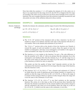 219219Relations and Functions  Section 3.1
Note that while the notation f : A B→ implies the domain of f is the entire set A,
there is no requirement for the range of f to be all of B. If it so happens that the range
of f actually is the entire set B,f is said to be onto B (or,more formally,to be a surjective
function).The next example illustrates how this notation is typically encountered, and
also points out some of the subtleties inherent in these notions.
EXAMPLE 6
Identify the domain, the codomain, and the range of each of the following functions.
	a. f : R R→ by f x x( ) = 2
	 	 b. g: ,» → ∞[ )0 by g x x( ) = 2
	c. h: Z Z→ by h x x( ) = 2
	 	 d. j: N R→ by j x x( ) = 2
Solutions:
	a.	 The “f : R R→ ” portion of the statement tells us that a function f on the real
numbers is about to be defined, and that each value of the function will also be a
real number.That is, the domain and codomain of f are both R.
		The “f x x( ) = 2
” portion tells us the details of how the function acts. Namely, it
returns the square of each real number it is given. Since the square of any real
number is nonnegative, and since every nonnegative real number is the square of
some real number, the range of f is the interval 0, ∞[ ).
	b.	 The function g is very similar to the function f in part a. The only difference is
that the notation “g: ,» → ∞[ )0 ” tells us in advance that the codomain of g is the
nonnegative real numbers. Note that the domain of g is R and the range of g is
the same as the range of f. But since the range of g is the same as the codomain of
g, the function g is said to be onto, or surjective.
		This points out that the quality of being “onto” depends entirely on how the
codomain of the function is specified.If it is no larger than the range of the function,
then the function is onto.
	c.	 The function “h: Z Z→ by h x x( ) = 2
” has a domain and codomain of Z. But if
we think about the result of squaring any given integer (positive or negative), we
quickly see that the range of h is the set 0 1 4 9 16 25, , , , , , ... .{ } That is, the range of
h consists of those integers which are squares of other integers. Since the range of h
is not the same as the codomain, h is not onto.
	d.	 The function “j: N R→ by j x x( ) = 2
” is one final variation on the squaring
function. The action of j is the same as that of the previous three functions, but
this time the domain is specified to be the natural numbers (the positive integers)
and the codomain is the entire set of real numbers. Since the range of j is the set
{ }1, 4, 9, 16, 25, ... , which is not the same as the codomain, j is not onto.
Domain, Codomain,
and Range
PRC_Chapter 3.indd 219 6/3/2013 1:56:44 PM
 