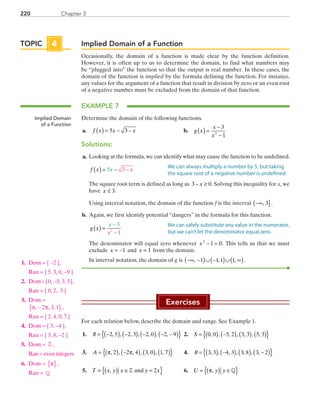 Chapter 3220
Implied Domain of a Function
Occasionally, the domain of a function is made clear by the function definition.
However, it is often up to us to determine the domain, to find what numbers may
be “plugged into” the function so that the output is real number. In these cases, the
domain of the function is implied by the formula defining the function. For instance,
any values for the argument of a function that result in division by zero or an even root
of a negative number must be excluded from the domain of that function.
EXAMPLE 7
Determine the domain of the following functions.
	a.	 f x x x( ) = − −5 3 	 b.	 g x
x
x
( ) =
−
−
3
12
Solutions:
	a.	 Looking at the formula,we can identify what may cause the function to be undefined.
		f x x x( ) = − −5 3
		The square root term is defined as long as 3 0− ≥x . Solving this inequality for x, we
have x ≤ 3.
		Using interval notation, the domain of the function f is the interval  −∞( ], 3 .
	b. 	Again, we first identify potential “dangers” in the formula for this function.
		g x
x
x
( ) =
−
−
3
12
		The denominator will equal zero whenever x2
1 0− = . This tells us that we must
exclude x = −1 and x = 1 from the domain.
		In interval notation, the domain of g is ( ) ( ) ( )−∞ − ∪ − ∪ ∞, 1 1,1 1, .
Exercises
For each relation below, describe the domain and range. See Example 1.
	1.	 { }( ) ( ) ( ) ( )= − − − − −R 2, 5 , 2, 3 , 2, 0 , 2, 9 	2.	 S = ( ) −( ) ( ) ( ){ }0 0 5 2 3 3 5 3, , , , , , ,
	3.	 A = ( ) −( ) ( ) ( ){ }π π, , , , , , ,2 2 4 3 0 1 7 	 4.	 { }( ) ( ) ( ) ( )= − −B 3, 3 , 4, 3 , 3, 8 , 3, 2
	5.	 T x y x y x= ( ) ∈ ={ }, Z and 2 	 6.	 U y y= ( ) ∈{ }π, Q
TOPIC 4
Implied Domain
of a Function
We can always multiply a number by 5, but taking
the square root of a negative number is undefined.
We can safely substitute any value in the numerator,
but we can’t let the denominator equal zero.
	1.	 Dom = { −2 },
		Ran = { 5, 3, 0, −9 }
	2.	 Dom = { 0, −5, 3, 5 },
		Ran = { 0, 2, 3 }
	3.	 Dom =
π π, , ,−{ }2 3 1 ,
		Ran = { 2, 4, 0, 7 }
	4.	 Dom = { 3, −4 },
		Ran = { 3, 8, −2 }
	5.	 Dom = Z ,
		Ran = even integers
	6.	 Dom = π{ } ,
		Ran = Q
PRC_Chapter 3.indd 220 6/3/2013 1:56:47 PM
 