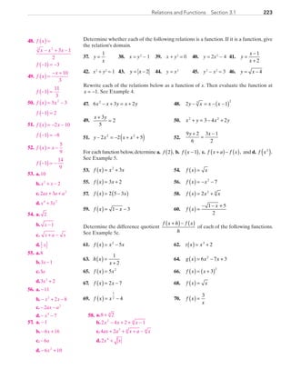 223223Relations and Functions  Section 3.1
	48.	 f x
x x x
f
( ) =
− + −
−( ) = −
3 2
3 1
2
1 3
	49.	 f x
x
f
( ) =
− +
−( ) =
10
3
1
11
3
	50.	 f x x
f
( ) = −
−( ) =
5 3
1 2
2
	51.	 f x x
f
( ) = − −
−( ) = −
2 10
1 8
	52.	 f x x
f
( ) = −
−( ) = −
5
9
1
14
9
	53.	
+ −
+ +
+
10
2
2 3
3
2
2
4 2
x x
ax a a
x x
a.
b.
c.
d.
	54.	
x
x a x
x
2
1
a.
b.
c.
d.
−
+ −
	55.	
x
a
x
8
3 1
3
3 22
a.
b.
c.
d.
−
+
	56.	
x x
ax a
x
11
2 8
2
7
2
2
4
a.
b.
c.
d.
−
− + −
− −
− −
	57.	 1
6 16
6
6 102
−
− +
−
− +
x
a
x
a.
b.
c.
d.
Determine whether each of the following relations is a function. If it is a function, give
the relation’s domain.
37.	 y
x
=
1
	 38.	 x = y2
− 1	 39.	 x + y2
= 0	 40.	 y = 2x2
− 4	 41.	 y
x
x
=
−
+
1
2
42.	 x2
+ y2
= 1	 43.	 y x= − 2 	 44.	 y = x3
	 45.	 y2
− x2
= 3	 46.	 y x= − 4
Rewrite each of the relations below as a function of x. Then evaluate the function at
x = −1. See Example 4.
	47.	 6 3 22
x x y x y− + = + 	 48.	 2 13 2
y x x x− = − −( )
	49.	
x y+
=
3
5
2 	 50.	 x y x y2 2
3 4 2+ = − +
	51.	 y x x x− = − + +( )2 2 52 2
	 52.	
9 2
6
3 1
2
y x+
=
−
For each function below,determine a. ( )f 2 , b.  f x −( )1 , c.  f x a f x+( )− ( ),  and d.  f x2
( ).
See Example 5.
	53.	 f x x x( ) = +2
3 	 54.	 f x x( ) =
	55.	 f x x( ) = +3 2 	 56.	 f x x( ) = − −2
7
	57.	 f x x( ) = −( )2 5 3 	 58.	 f x x x( ) = +2 2 4
	59.	 f x x( ) = − −1 3 	 60.	 f x
x
( ) =
− − +1 5
2
Determine the difference quotient
f x h f x
h
+( )− ( ) of each of the following functions.
See Example 5c.
	61.	 f x x x( ) = −2
5 	 62.	 t x x( ) = +3
2
	63.	 h x
x
( ) =
+
1
2
	 64.	 g x x x( ) = − +6 7 32
	65.	 f x x( ) = 5 2
	 66.	 f x x( ) = +( )3
2
	67.	 f x x( ) = −2 7 	 68.	 f x x( ) =
	69.	 f x x( ) = −
1
2 4 	 70.	 f x
x
( ) =
3
	58.	 a.
b.
c.
d.
8 2
2 4 2 1
4 2
2
4
2 4
2 4 4
4
+
− + + −
+ + + −
+
x x x
ax a x a x
x x
PRC_Chapter 3.indd 223 6/3/2013 1:57:00 PM
 