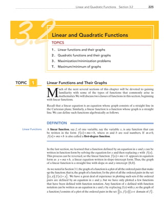 225Linear and Quadratic Functions  Section 3.2
Linear Functions and Their Graphs
M
uch of the next several sections of this chapter will be devoted to gaining
familiarity with some of the types of functions that commonly arise in
mathematics.We will discuss two classes of functions in this section,beginning
with linear functions.
Recall that a linear equation is an equation whose graph consists of a straight line in
the Cartesian plane. Similarly, a linear function is a function whose graph is a straight
line.We can define such functions algebraically as follows.
DEFINITION
A linear function, say f, of one variable, say the variable x, is any function that can
be written in the form f x mx b( ) = + , where m and b are real numbers. If m ≠ 0,
f x mx b( ) = + is also called a first-degree function.
In the last section, we learned that a function defined by an equation in x and y can be
written in function form by solving the equation for y and then replacing y with  f x( ).
This process can be reversed, so the linear function f x mx b( ) = + appears in equation
form as y mx b= + , a linear equation written in slope-intercept form. Thus, the graph
of a linear function is a straight line with slope m and y-intercept 0, .b( )
AswenotedinSection3.1,thegraphofafunctionisaplotofalltheorderedpairsthatmake
up the function;that is,the graph of a function f is the plot of all the ordered pairs in the set
x y f x y, .( ) ( ) ={ } We have a great deal of experience in plotting such sets if the ordered
pairs are defined by an equation in x and y, but we have only plotted a few functions
that have been defined with function notation. Any function of x defined with function
notation can be written as an equation in x and y by replacing f (x) with y,so the graph of
a function f consists of a plot of the ordered pairs in the set  x f x x, ( )( ) ∈{  domain of f }.
TOPIC 1
Linear Functions
Linear and Quadratic Functions
TOPICS
1 . 	 Linear functions and their graphs
2 . 	 Quadratic functions and their graphs
3 . 	 Maximization/minimization problems
T. 	 Maximum/minimum of graphs
3.2
PRC_Chapter 3.indd 225 6/3/2013 1:57:06 PM
 