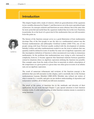 208 Chapter 3
Introduction
This chapter begins with a study of relations, which are generalizations of the equations
in two variables discussed in Chapter 2, and then moves on to the more specialized topic
of functions.As concepts, relations and functions are more abstract, but at the same time
far more powerful and useful than the equations studied thus far in this text. Functions,
in particular, lie at the heart of a great deal of the mathematics that you will encounter
from this point on.
The history of the function concept serves as a good illustration of how mathematics
develops. One of the first people to use the idea in a mathematical context was the
German mathematician and philosopher Gottfried Leibniz (1646–1716), one of two
people (along with Isaac Newton) usually credited with the development of calculus.
Initially, Leibniz and other mathematicians tended to use the term to indicate that one
quantity could be defined in terms of another by some sort of algebraic expression, and
this (incomplete) definition of function is often encountered even today in elementary
mathematics. As the problems that mathematicians were trying to solve increased in
complexity, however, it became apparent that functional relations between quantities
existed in situations where no algebraic expression defining the function was possible.
One example came from the study of heat flow in materials, in which a description of
the temperature at a given point at a given time was often given in terms of an infinite
sum, not an algebraic expression.
The result of numerous refinements and revisions of the function concept is the
definition that you will encounter in this chapter, and is essentially due to the German
mathematician Lejeune Dirichlet (1805–1859). Dirichlet also refined our notion of
what is meant by a variable, and gave us our modern understanding of dependent and
­independent variables, all of which you will soon encounter.
The proof of the power of functions lies in the multitude and diversity of their
applications. As you work through Chapter 3, pay special attention to how function
notation works. A solid understanding of what function notation means is essential to
using functions.
Leibniz
Introduction
PRC_Chapter 3.indd 208 6/3/2013 1:56:33 PM
 